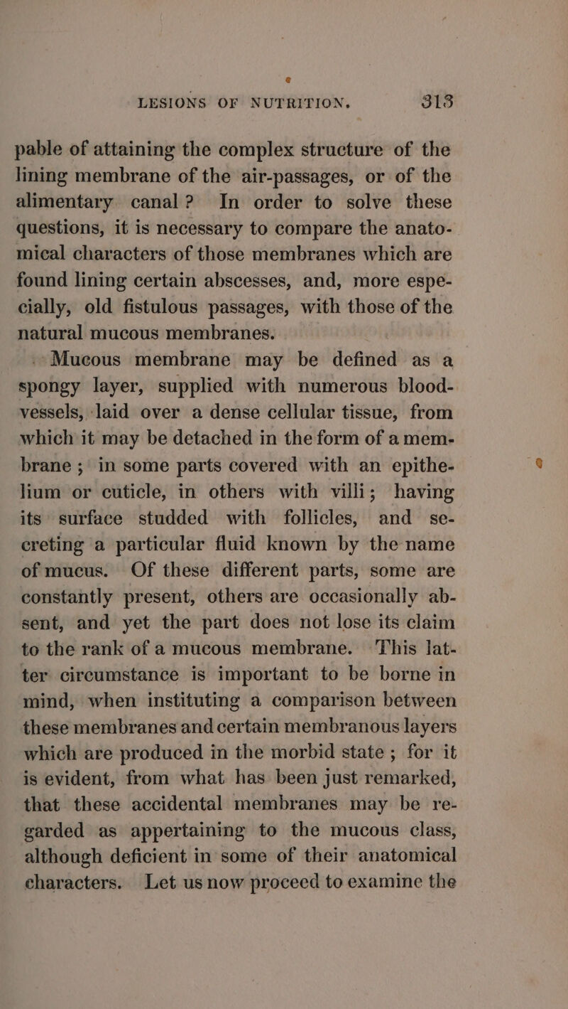 pable of attaining the complex structure of the lining membrane of the air-passages, or of the alimentary canal? In order to solve these questions, it is necessary to compare the anato- mical characters of those membranes which are found lining certain abscesses, and, more espe- cially, old fistulous passages, with those of the natural mucous membranes. --Mueous membrane may be defined as a spongy layer, supplied with numerous blood- vessels, laid over a dense cellular tissue, from which it may be detached in the form of a mem- brane ; in some parts covered with an epithe- lium or cuticle, in others with villi; having its surface studded with follicles, and se- ereting a particular fluid known by the name of mucus. Of these different parts, some are constantly present, others are occasionally ab- sent, and yet the part does not lose its claim to the rank of a mucous membrane. This lat- ter circumstance is important to be borne in mind, when instituting a comparison between these membranes and certain membranous layers which are produced in the morbid state ; for it is evident, from what has been just remarked, that these accidental membranes may be re- garded as appertaining to the mucous class, although deficient in some of their anatomical characters. Let us now proceed to examine the