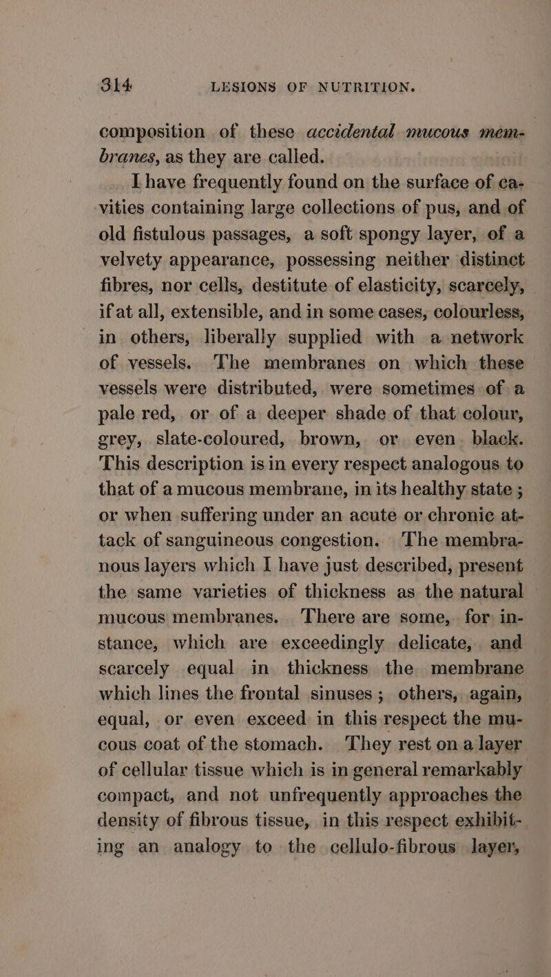 composition of these accidental mucous mem- branes, as they are called. | .. Lhave frequently found on the surface of ca- vities containing large collections of pus, and of old fistulous passages, a soft spongy layer, of a velvety appearance, possessing neither distinct fibres, nor cells, destitute of elasticity, scarcely, ifat all, extensible, and in some cases, colourless, in others, liberally supplied with a network of vessels. The membranes on which these vessels were distributed, were sometimes of a pale red, or of a deeper shade of that colour, grey, slate-coloured, brown, or even. black. This. description is in every respect analogous to that of a mucous membrane, in its healthy state ; or when suffering under an acute or chronic at- tack of sanguineous congestion. The membra- nous layers which I have just described, present the same varieties of thickness as the natural mucous membranes. There are some, . for in- stance, which are exceedingly delicate, and scarcely equal in thickness the membrane which lines the frontal sinuses; others, again, equal, or even exceed in this respect the mu- cous coat of the stomach. They rest ona layer of cellular tissue which is in general remarkably compact, and not unfrequently approaches the density of fibrous tissue, in this respect exhibit-. ing an analogy to the cellulo-fibrous layer,