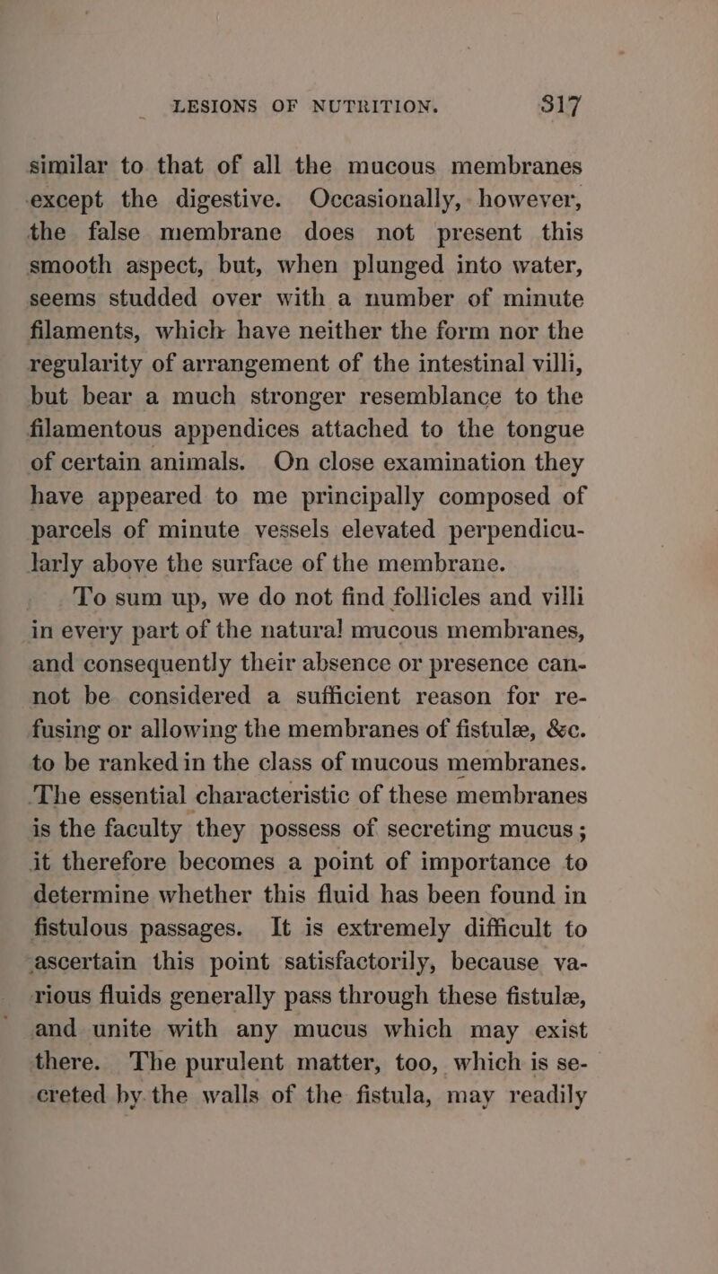 similar to that of all the mucous membranes except the digestive. Occasionally, however, the false membrane does not present this smooth aspect, but, when plunged into water, seems studded over with a number of minute filaments, which have neither the form nor the regularity of arrangement of the intestinal villi, but bear a much stronger resemblance to the filamentous appendices attached to the tongue of certain animals. On close examination they have appeared to me principally composed of parcels of minute vessels elevated perpendicu- larly above the surface of the membrane. To sum up, we do not find follicles and villi in every part of the natura! mucous membranes, and consequently their absence or presence can- not be considered a sufficient reason for re- fusing or allowing the membranes of fistulee, &amp;c. to be ranked in the class of mucous membranes. The essential characteristic of these membranes is the faculty they possess of secreting mucus ; it therefore becomes a point of importance to determine whether this fluid has been found in fistulous passages. It is extremely difficult to ascertain this point satisfactorily, because va- rious fluids generally pass through these fistule, and unite with any mucus which may exist there. The purulent matter, too, which is se- creted hy. the walls of the fistula, may readily