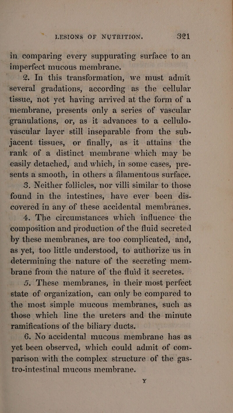 in comparing every suppurating surface to an_ imperfect mucous membrane. : 2. In this transformation, we must admit several gradations, according as the cellular tissue, not yet having. arrived at the form of a membrane, presents only a series of vascular granulations, or, as it advances to a ceilulo- vascular layer still inseparable from the sub- jacent tissues, or finally, as it attains the rank of a distinct membrane which may be easily detached, and which, in some cases, pre- sents a smooth, in others a filamentous surface. 3. Neither follicles, nor villi similar to those found in the intestines, have ever been dis- covered in any of these accidental membranes. 4. The circumstances which influence the composition and production of the fluid secreted by these membranes, are too complicated, and, as yet, too little understood, to authorize us in determining the nature of the secreting mem- brane from the nature of the fluid it secretes. 5. These membranes, in their most perfect state of organization, can only be compared to the most simple mucous membranes, such as those which line the ureters and the minute ramifications of the biliary ducts. 6. No accidental mucous. membrane has as yet been observed, which could admit of com- parison with the complex structure of the gas- tro-intestinal mucous membrane. Y