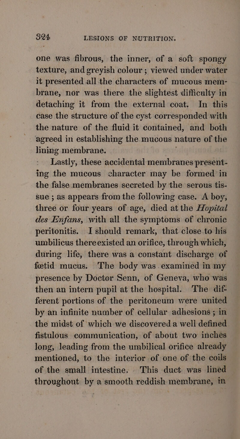 one was fibrous, the inner, of a soft spongy texture, and greyish colour ; viewed under water it. presented all the characters of mucous mem- brane, nor was there the slightest difficulty in detaching it from the external coat. In this case the structure of the cyst corresponded with the nature of the fluid it contained, and both agreed in establishing the mucous nature of the lining membrane. Lastly, these accidental membranes present- ing the mucous character may be formed in the false membranes secreted by the serous tis- sue ; as appears from the following case. A boy, three or four years of age, died at the Hopital des Einfans, with all the symptoms of chronic peritonitis. I should remark, that close to his umbilicus there existed an orifice, through which, during life, there was a constant discharge of fetid mucus. The body was. examined in my presence by Docter Senn, of Geneva, who was then an intern pupil at the hospital. The dif ferent portions of the peritoneum were united by an infinite number of cellular adhesions ; in the midst of which we discovered a well defined fistulous communication, of about two inches long, leading from the umbilical orifice already mentioned, to the interior of one of the coils of the small intestine. This duct was lined throughout by a smooth reddish membrane, ™m