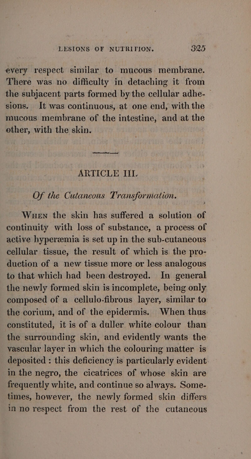 every respect similar to mucous membrane. There was no difficulty in detaching it from the subjacent parts formed by the cellular adhe- sions. It was continuous, at one end, with the mucous membrane of the intestine, and at the other, with the skin. ARTICLE III. Of the Cutaneous Transformation. Wuen the skin has suffered a solution of continuity with loss of substance, a process of active hyperzmia is set up in the sub-cutaneous cellular tissue, the result of which is the pro- duction of a new tissue more or less analogous to that which had been destroyed. In general the newly formed skin is incomplete, being only composed of a cellulo-fibrous layer, similar to the corium, and of the epidermis. When thus constituted, it is of a duller white colour than the surrounding skin, and evidently wants the vascular layer in which the colouring matter is _ deposited : this deficiency is particularly evident in the negro, the cicatrices of whose skin are frequently white, and continue so always. Some- times, however, the newly formed skin differs ino respect from the rest of the cutaneous