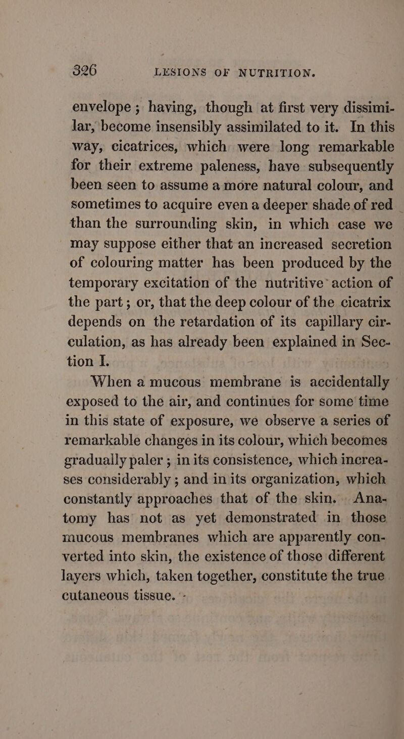 envelope ; having, though at first very dissimi- lar, become insensibly assimilated to it. In this way, cicatrices, which were long remarkable for their extreme paleness, have subsequently been seen to assume a more natural colour, and sometimes to acquire even a deeper shade of red than the surrounding skin, in which case we may suppose either that an increased secretion of colouring matter has been produced by the temporary excitation of the nutritive’ action of the part; or, that the deep colour of the cicatrix depends on the retardation of its capillary cir- culation, as has already been explained in Sec- tion I. When a mucous membrane is accidentally — exposed to the air, and continues for some time in this state of exposure, we observe a series of remarkable changes in its colour, which becomes gradually paler ; in its consistence, which increa- ses considerably ; and in its organization, which constantly approaches that of the skin. Ana- tomy has not as yet demonstrated in those mucous membranes which are apparently con- verted into skin, the existence of those different layers which, taken together, constitute the true — cutaneous tissue. -