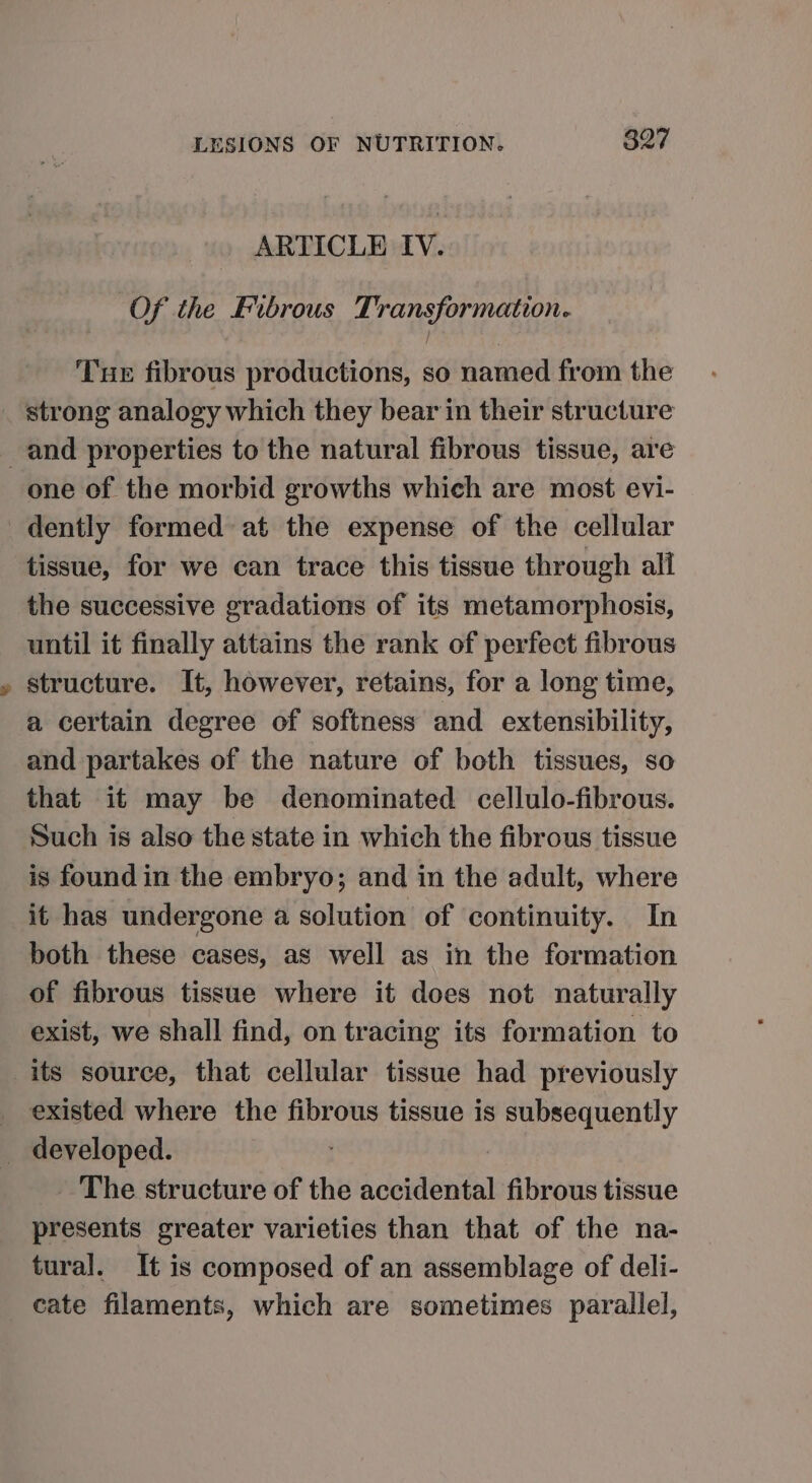 ARTICLE IV. Of the Fibrous Transformation. Tue fibrous productions, so named from the one of the morbid growths which are most evi- bs tissue, for we can trace this tissue through all the successive gradations of its metamorphosis, until it finally attains the rank of perfect fibrous structure. It, however, retains, for a long time, a certain degree of softness and extensibility, and partakes of the nature of both tissues, so that it may be denominated cellulo-fibrous. Such is also the state in which the fibrous tissue is found in the embryo; and in the adult, where it has undergone a solution of continuity. In both these cases, as well as in the formation of fibrous tissue where it does not naturally exist, we shall find, on tracing its formation to existed where the fibrous tissue is subsequently _ The structure of the accidental fibrous tissue presents greater varieties than that of the na- tural. It is composed of an assemblage of deli- cate filaments, which are sometimes parallel,