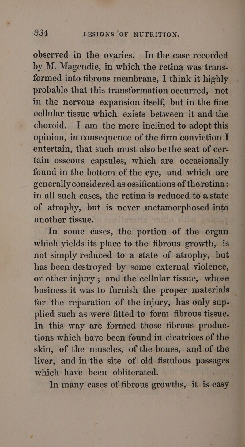 observed in the ovaries. In the case recorded by M. Magendie, in which the retina was trans- _ formed into fibrous membrane, I think it highly _ probable that this transformation occurred, not in the nervous expansion itself, but in the fine cellular tissue which exists between it and the choroid. I am the more inclined to adopt this opinion, in consequence of the firm conviction I entertain, that such must also be the seat of cer- tain osseous capsules, which are occasionally found in the bottom of the eye, and which are generally considered as ossifications of theretina: in all such cases, the retina is reduced to a state of atrophy, but is never metamorphosed into another tissue. tien In some cases, the portion of the organ which yields its place to the fibrous growth,. is not simply reduced to a state of atrophy, but has been destroyed by some external violence, or other injury ; and the cellular tissue, whose business it was to furnish the proper materials _ for the reparation of the injury, has only sup- plied such as were fitted to. form fibrous tissue. tions which have been found in cicatrices of the skin, of the muscles, of the bones, and.of the liver, and in the site of old fistulous passages which have been obliterated. In many cases of-fibrous growths, it is easy