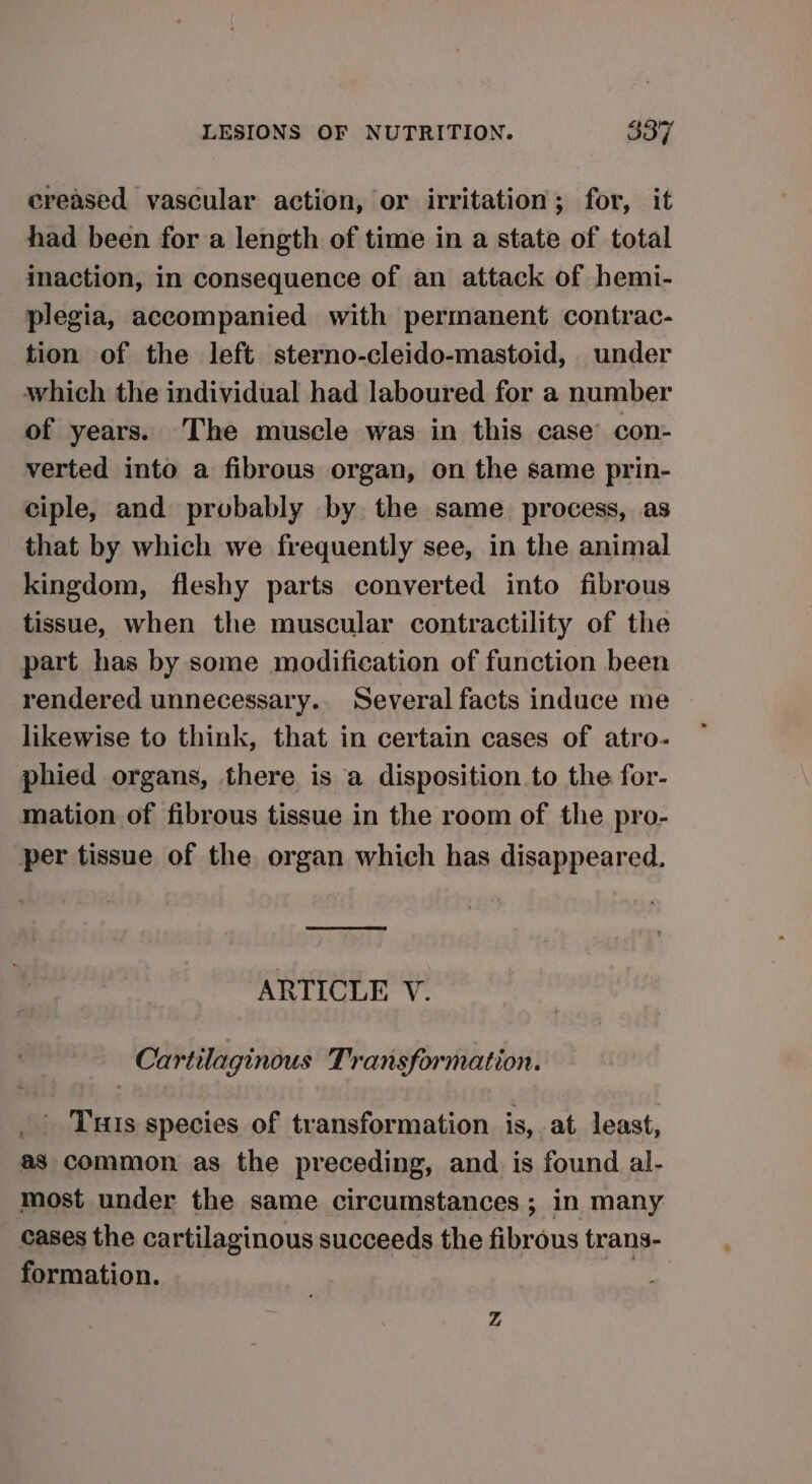 creased vascular action, or irritation; for, it had been for a length of time in a state of total inaction, in consequence of an attack of hemi- plegia, accompanied with permanent contrac- tion of the left sterno-cleido-mastoid, under which the individual had laboured for a number of years. The muscle was in this case’ con- verted into a fibrous organ, on the same prin- ciple, and probably by the same process, as that by which we frequently see, in the animal kingdom, fleshy parts converted into fibrous tissue, when the muscular contractility of the part has by some modification of function been rendered unnecessary. Several facts induce me likewise to think, that in certain cases of atro. phied organs, there is a disposition to the for- mation of fibrous tissue in the room of the pro- per tissue of the organ which has disappeared. ARTICLE V. Cartilaginous Transformation. _ Tuts species of transformation is, at. least, as common as the preceding, and. is found al- most under the same circumstances ; in many cases the cartilaginous succeeds the fibrous trans- formation. _ | oy