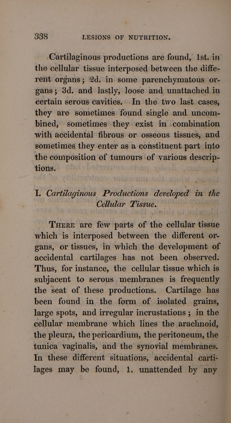 ‘Cartilaginous productions are found, 1st. in the cellular tissue interposed between the diffe- rent organs; 2d. in some parenchymatous or- gans; 3d. and lastly, loose and unattached in certain serous cavities. In the two last. cases, they are sometimes found single and uncom- bined, sometimes’ they exist in combination with accidental fibrous or osseous tissues, and sometimes they enter as a constituent part into the composition of tumours of various descrip- tions. L Cartilaginous Productions developed in the Cellular Tissue. &gt; _ Turre are few parts of the cellular tissue which is interposed between the different or- gans, or tissues, in which the development of accidental cartilages has not been observed. Thus, for instance, the cellular tissue which is subjacent to serous membranes is frequently the seat of these productions. Cartilage has been found in the form of isolated grains, large spots, and irregular incrustations ; in the cellular membrane which lines the arachnoid, the pleura, the pericardium, the peritoneum, the tunica vaginalis, and the synovial membranes. In these different situations, accidental carti- Tages may be found, 1. unattended by any