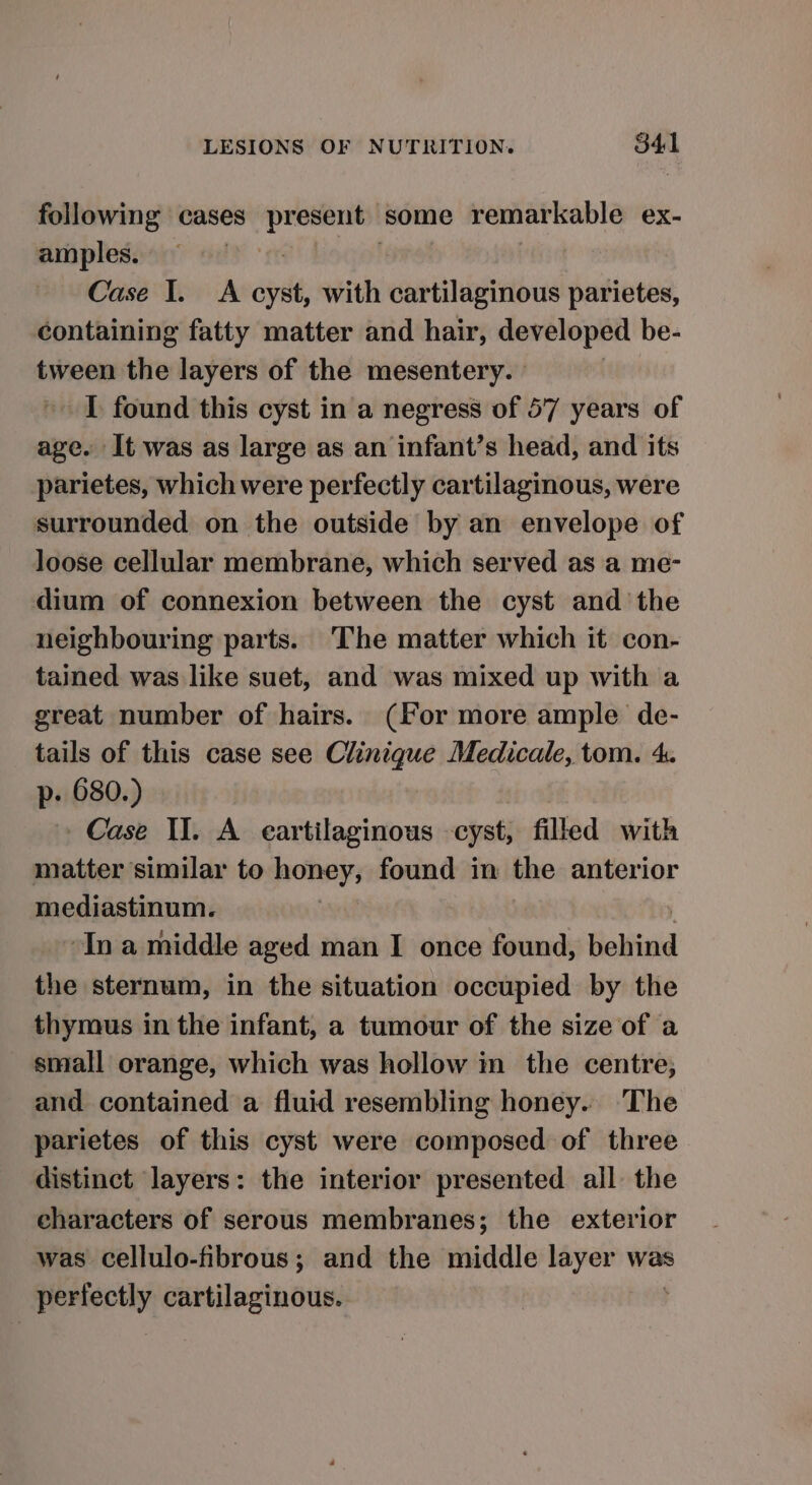 following cases present some remarkable ex- amples. Case I. A cyst, with cartilaginous parietes, containing fatty matter and hair, developed be- tween the layers of the mesentery. ' IT found this cyst in a negress of 57 years of age. It was as large as an infant’s head, and its parietes, which were perfectly cartilaginous, were surrounded on the outside by an envelope of loose cellular membrane, which served as a me- dium of connexion between the cyst and the neighbouring parts. ‘The matter which it con- tained was like suet, and was mixed up with a great number of hairs. (for more ample de- tails of this case see Clinique Medicale, tom. 4. p- 680.) Case II. A eartilaginous cyst, filled with matter similar to honey, found in the anterior mediastinum. | Ina middle aged man I once found, behind the sternum, in the situation occupied by the thymus in the infant, a tumour of the size of a small orange, which was hollow in the centre; and contained a fluid resembling honey. The parietes of this cyst were composed of three distinct layers: the interior presented all the characters of serous membranes; the exterior was cellulo-fibrous; and the middle layer was perfectly cartilaginous.