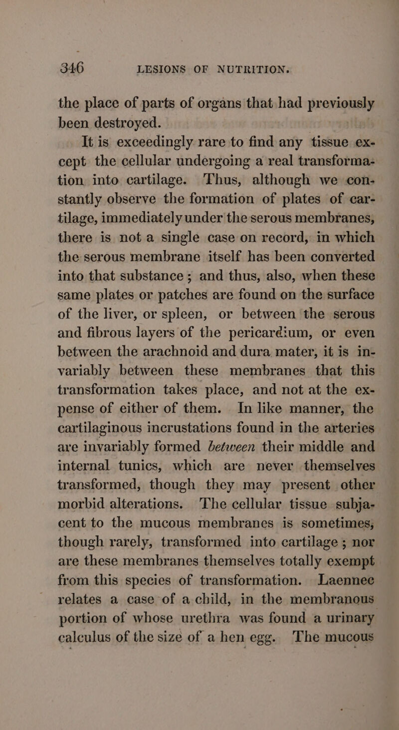 the place of parts of organs that had previously been destroyed. It is exceedingly rare to find any tissue ex- cept the cellular undergoing a real transforma- tion into cartilage. Thus, although we con- stantly observe the formation of plates of car- tilage, immediately under the serous membranes, there is not a single case on record, in which the serous membrane itself has been converted into that substance ; and thus, also, when these same plates or patches are found on the surface of the liver, or spleen, or between the serous and fibrous layers of the pericardium, or even between the arachnoid and dura mater, it is in- variably between these membranes that this transformation takes place, and not at the ex- pense of either of them. In like manner, the cartilaginous incrustations found in the arteries are invariably formed between their middle and internal tunics, which are never themselves transformed, though they may present other morbid alterations. The cellular tissue subja- cent to the mucous membranes is sometimes; though rarely, transformed into cartilage ; nor are these membranes themselves totally exempt from this species of transformation. Laennec relates a case of a child, in the membranous portion of whose urethra was found a urinary calculus of the size of a hen egg. The mucous