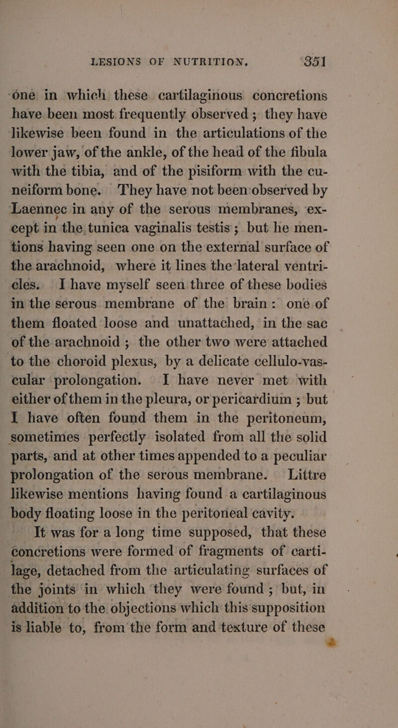 ‘one in which these cartilaginous concretions have been most frequently observed; they have likewise been found in the articulations of the lower jaw, of the ankle, of the head of the fibula with the tibia, and of the pisiform with the cu- neiform bone. They have not been‘observed by Laennec in any of the serous membranes, ‘ex- cept in the tunica vaginalis testis ; but he men- tions having seen one on the external surface of the arachnoid, where it lines the lateral ventri- cles. Ihave myself seen three of these bodies in the serous membrane of the brain: one of them floated loose and unattached, in the sac of the arachnoid ; the other two were attached to the choroid plexus, by a delicate cellulo-vas- cular prolongation. I have never met with either of them in the pleura, or pericardium ; but I have often found them in the peritoneum, sometimes perfectly isolated from all the solid parts, and at other times appended to a peculiar prolongation of the serous membrane. Littre likewise mentions having found a cartilaginous body floating loose in the peritoneal cavity. It was for a long time supposed, that these concretions were formed of fragments of. carti- lage, detached from the articulating surfaces of the joints in which ‘they were found ; but, in addition to the. objections which this supposition is liable to, fromthe form and texture of these | -