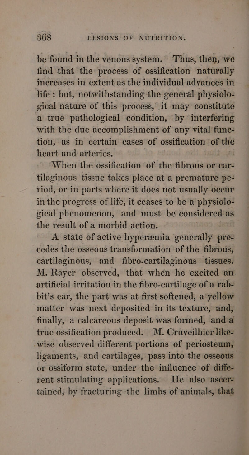 be found in the venous system. Thus, then, we find that the process of ossification naturally increases in extent as the individual advances in life : but, notwithstanding the general physiolo- gical nature of this process, it may constitute a true pathological condition, by interfering with the due accomplishment of any vital func- tion, as in certain cases of ossification of = heart and arteries. When the ossification of the fibrous or car- tilaginous tissue takes place at a premature pe- riod, or in parts where it does not usually occur in the progress of life, it ceases to be a physiolo- gical phenomenon, and must be considered as the result of a morbid action. re A state of active hyperemia generally pre- cedes the osseous transformation of the fibrous, cartilaginous, and fibro-cartilaginous tissues. M. Rayer observed, that when he excited an artificial irritation in the fibro-cartilage of a rab- bit’s ear, the part was at first softened, a yellow matter was next deposited in its texture, and, finally, a calcareous deposit was formed, and a true ossification produced. M. Cruveilhier like- -wise observed different portions of periosteum, ligaments, and cartilages, pass into the osseous or ossiform state, under the influence of diffe- rent stimulating applications. He also ascer- tained, by fracturing the limbs of animals, that