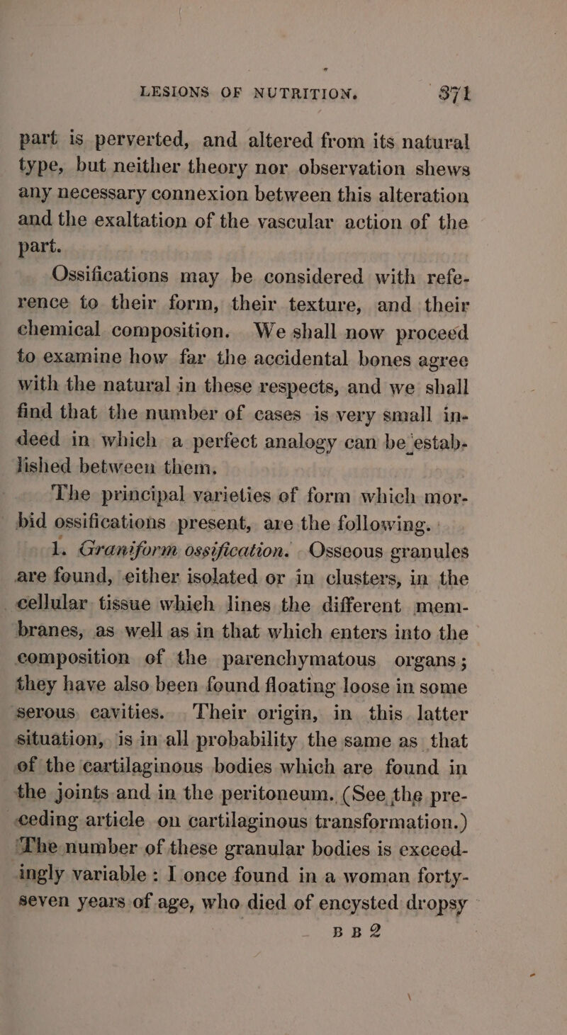 part is perverted, and altered from its natural type, but neither theory nor observation shews any necessary connexion between this alteration and the exaltation of the vascular action of the part. Ossifications may be considered with refe- rence to their form, their texture, and their chemical composition. We shall now proceed to examine how far the accidental bones agree with the natural in these respects, and we shall find that the number of cases is very small in- deed in which a perfect analogy can be‘estab- lished between them. The principal varieties of form which mor- bid ossifications present, ave the following. lL. Graniform ossification. -Oxsseous granules are found, either isolated or in clusters, in the cellular tissue which lines the different mem- branes, as well as in that which enters into the composition of the parenchymatous organs; they have also been found floating loose in some serous, cavities. Their origin, in this. latter situation, is in-all probability the same as that of the cartilaginous bodies which are found in the joints and in the peritoneum. (See, the pre- ceding article on cartilaginous transformation. ) ‘The number of these granular bodies is exceed- ingly variable : I once found in a woman forty- seven years of age, who died of encysted dropsy BB2