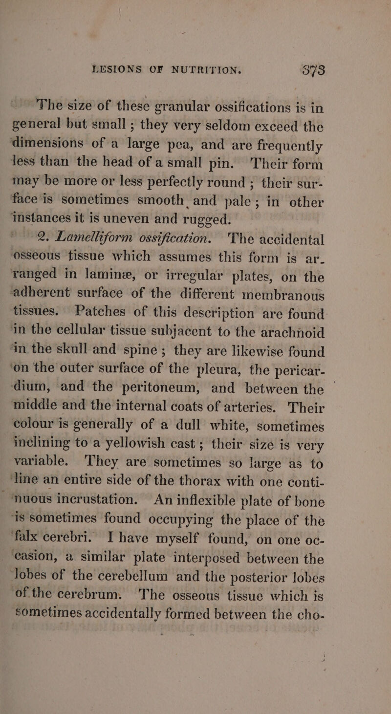 The size of these granular ossifications is in general but small ; they very seldom exceed the dimensions of a large pea, and are frequently Jess than the head of a small pin. Their form may be more or less perfectly round ; their sur- face is sometimes smooth and pale; in other instances it is uneven and rugged. 2, Lamelliform ossification. The accidental osseous fissue which assumes this form is ar- ranged in lamine, or irregular plates, on the adherent surface of the different membranous tissues. Patches of this description are found in the cellular tissue subjacent to the arachnoid in the skull and spine ; they are likewise found ‘on the outer surface of the pleura, the pericar- dium, and the peritoneum, and between the middle and the internal coats of arteries. Their colour is generally of a dull white, sometimes inclining to a yellowish cast; their size is very variable. They are sometimes so large as to line an entire side of the thorax with one conti-  ‘nuous incrustation. An inflexible plate of bone ‘is sometimes found occupying the place of the falx cerebri. I have myself found, on one oc- _ easion, a similar plate interposed between the Jobes of the cerebellum and the posterior lobes of the cerebrum. The osseous tissue which is sometimes accidentally formed between the cho-