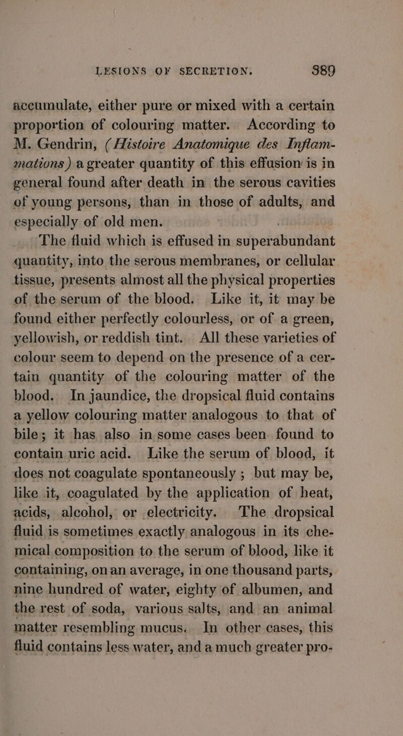 accumulate, either pure or mixed with a certain proportion of colouring matter. According to M. Gendrin, (fistoire Anatomique des Inflam- mations ) a greater quantity of this effusion is in general found after death in the serous cavities of young persons, than in those of adults, and especially of old men. The fluid which is effused in super suufedan quantity, into the serous membranes, or cellular tissue, presents almost all the physical properties of the serum of the blood. Like it, it may be found either perfectly colourless, or of a green, yellowish, or reddish tint. All these varieties of colour seem to depend on the presence of a cer- tain quantity of the colouring matter of the blood. In jaundice, the dropsical fluid contains a yellow colouring matter analogous to that of bile; it has also in some cases been found to contain uric acid. Like the serum of blood, it does not coagulate spontaneously ; but may be, like it, coagulated by the application of heat, acids, alcohol, or electricity. The dropsical fluid is sometimes exactly analogous in its che- mical composition to the serum of blood, like it containing, on an average, in one thousand parts, nine hundred of water, eighty of albumen, and the rest of soda, various salts, and an animal matter resembling mucus. In other cases, this fluid contains less water, and a much greater pro-