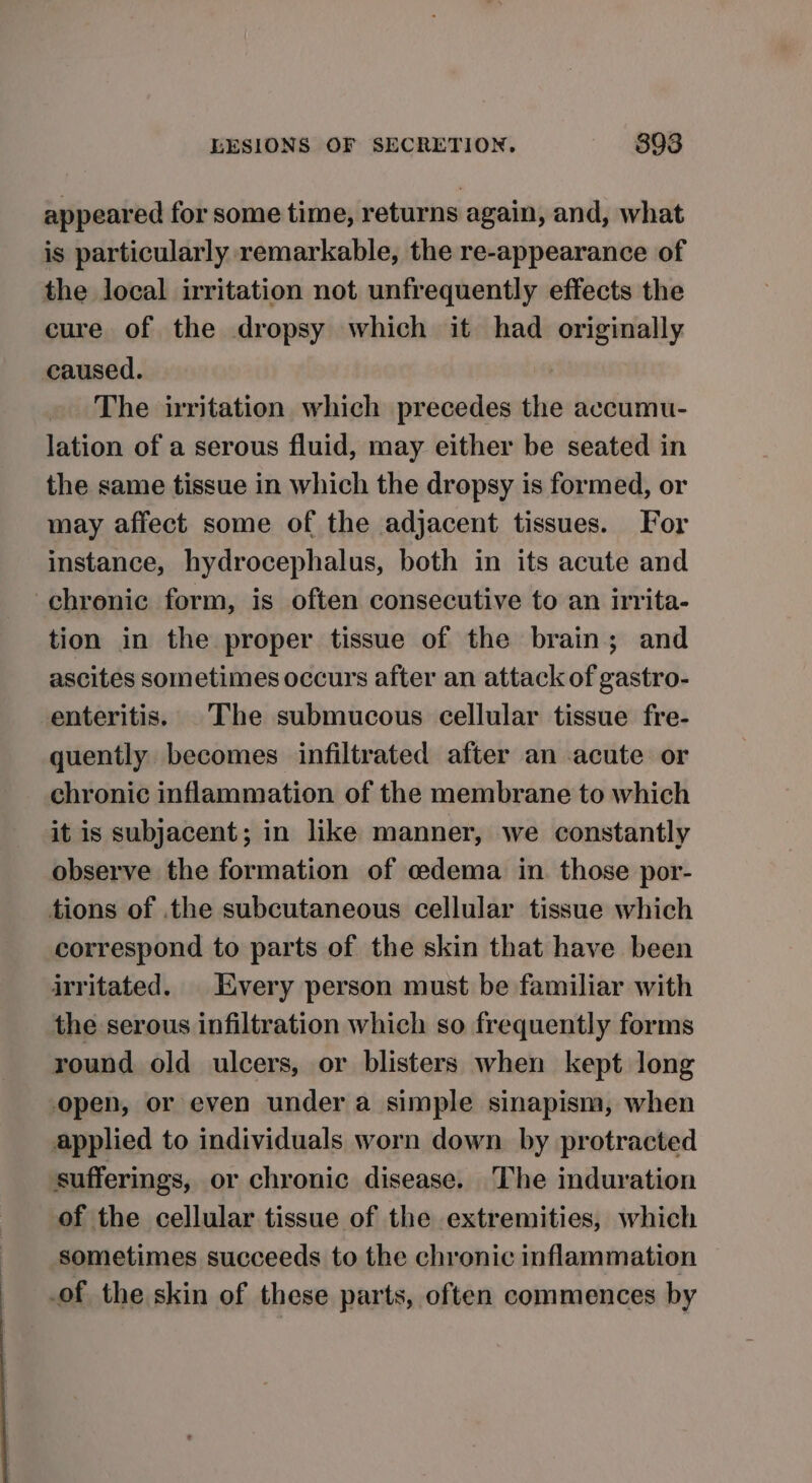 appeared for some time, returns again, and, what is particularly remarkable, the re-appearance of the local irritation not unfrequently effects the cure of the dropsy which it had etnierad caused. The irritation which precedes the accumu- lation of a serous fluid, may either be seated in the same tissue in which the dropsy is formed, or may affect some of the adjacent tissues. For instance, hydrocephalus, both in its acute and chronic form, is often consecutive to an irrita- tion in the proper tissue of the brain; and ascites sometimes occurs after an attack of gastro- enteritis. The submucous cellular tissue fre- quently. becomes infiltrated after an acute or chronic inflammation of the membrane to which it is subjacent; in like manner, we constantly observe the formation of cedema in. those por- tions of the subcutaneous cellular tissue which correspond to parts of the skin that have been irritated. Every person must be familiar with the serous infiltration which so frequently forms round old ulcers, or blisters when kept long open, or even under a simple sinapism, when applied to individuals worn down by protracted sufferings, or chronic disease. The induration of the cellular tissue of the extremities, which sometimes succeeds to the chronic inflammation of the skin of these parts, often commences by