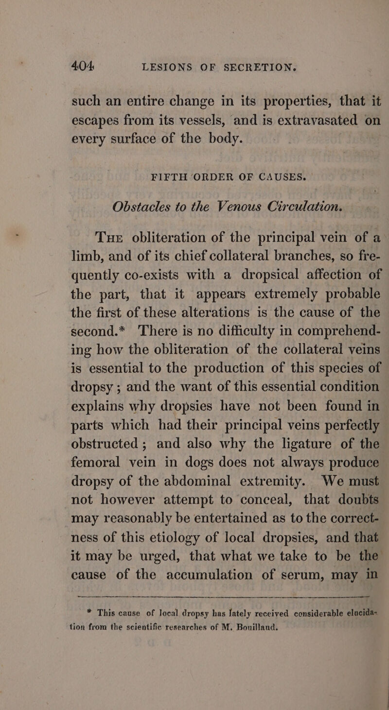 such an entire change in its properties, that it escapes from its vessels, and is extravasated on every surface of the body. FIFTH ORDER OF CAUSES. | Obstacles to the Venous Circulation. Tue obliteration of the principal vein of a limb, and of its chief collateral branches, so fre- quently co-exists with a dropsical affection of the part, that it appears extremely probable the first of these alterations is the cause of the second.* There is no difficulty in comprehend- ing how the obliteration of the collateral veins is essential to the production of this species of dropsy ; and the want of this essential condition explains why dropsies have not been found in parts which had their principal veins perfectly obstructed ; and also why the ligature of the femoral vein in dogs does not always produce dropsy of the abdominal extremity. We must not however attempt to conceal, that doubts may reasonably be entertained as to the correct- ness of this etiology of local dropsies, and that it may be urged, that what we take to be the cause of the accumulation of serum, may im i a er * This cause of local dropsy has lately received considerable elucida« tion from the scientific researches of M. Bouillaud.