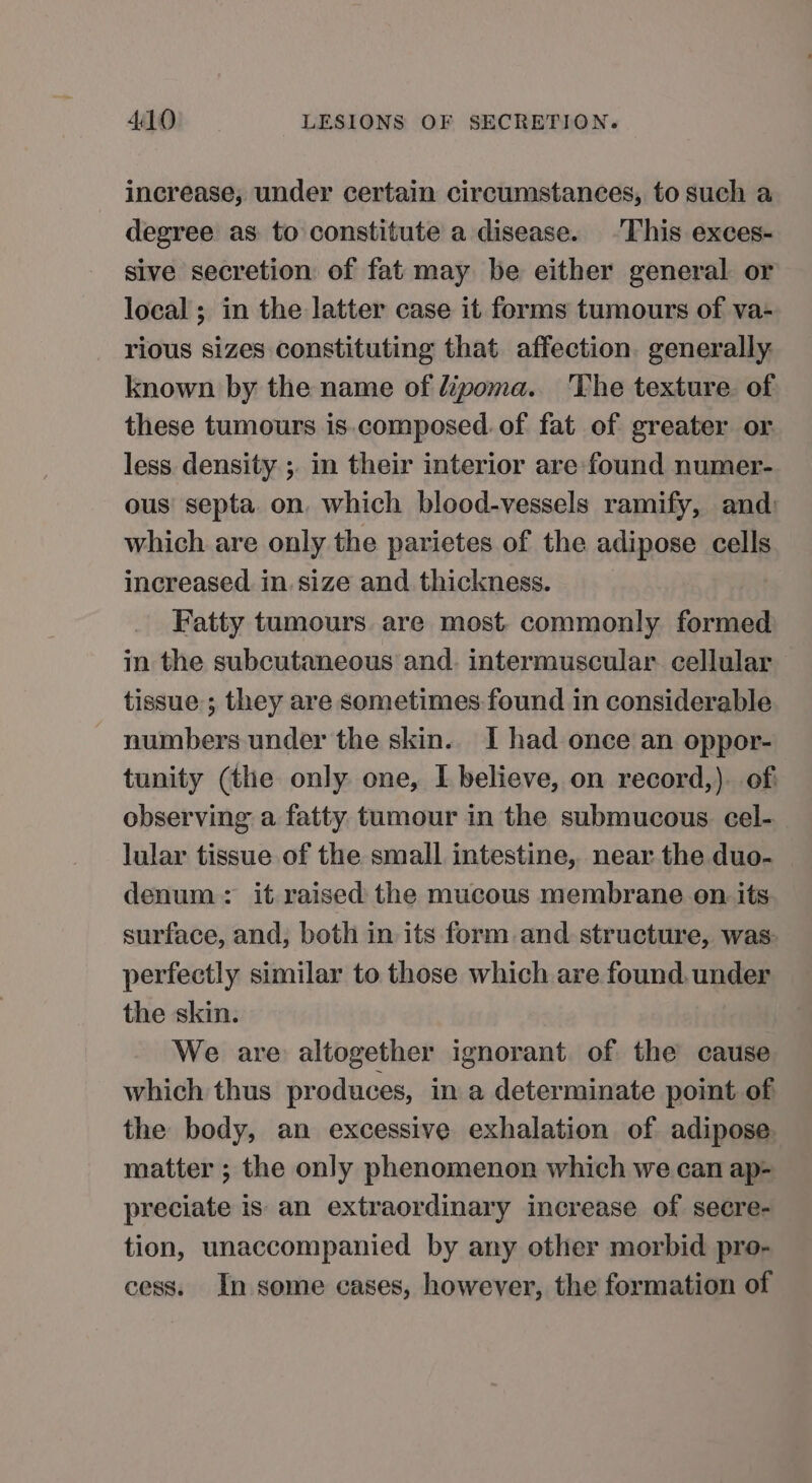 increase, under certain circumstances, to such a degree as. to constitute a disease. -This exces- sive secretion of fat may be either general or local ; in the latter case it ferms tumours of va- rious sizes constituting that affection. generally: known by the name of lipoma. The texture. of these tumours is.composed. of fat of greater or. less density ; in their interior are-found numer- ous’ septa. on. which blood-vessels ramify, and: which are only the parietes of the adipose cells increased in. size and thickness. Fatty tumours are most. commonly formed in the subcutaneous and. intermuscular. cellular tissue ; they are sometimes found in considerable numbers under the skin.. I had once an oppor- tunity (the only one, I believe, on record,). of observing a fatty. tumour in the submucous. cel- lular tissue of the small intestine, near the duo- | denum: it raised the mucous membrane on. its surface, and, both in its form and structure, was perfectly similar to those which are found. under the skin. We are altogether ignorant. of the cause which thus produces, in a determinate point of the body, an excessive exhalation of adipose matter ; the only phenomenon which we can ap- preciate is an extraordinary increase of secre- tion, unaccompanied by any other morbid pro- cess. In some cases, however, the formation of