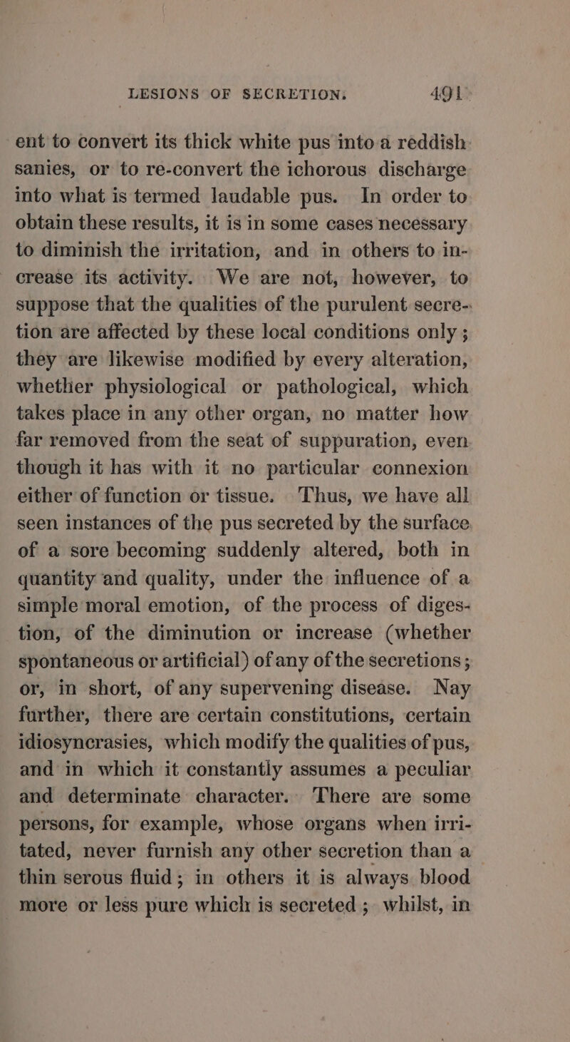 ent to convert its thick white pus into.a reddish: sanies, or to re-convert the ichorous discharge into what is termed laudable pus. In order to obtain these results, it is in some cases necessary to diminish the irritation, and in others to in- crease its activity. We are not, however, to suppose that the qualities of the purulent secre- tion are affected by these local conditions only ; they are likewise modified by every alteration, whether physiological or pathological, which takes place in any other organ, no matter how far removed from the seat of suppuration, even though it has with it no particular connexion either of function or tissue. Thus, we have all seen instances of the pus secreted by the surface of a sore becoming suddenly altered, both in quantity and quality, under the influence of a simple moral emotion, of the process of diges- tion, of the diminution or increase (whether spontaneous or artificial) of any of the secretions; or, in short, of any supervening disease. Nay further, there are certain constitutions, certain idiosyncrasies, which modify the qualities of pus, and in which it constantly assumes a peculiar and determinate character.. There are some persons, for example, whose organs when irri- tated, never furnish any other secretion than a_ thin serous fluid; in others it is always blood more or less pure which is secreted ;. whilst, in