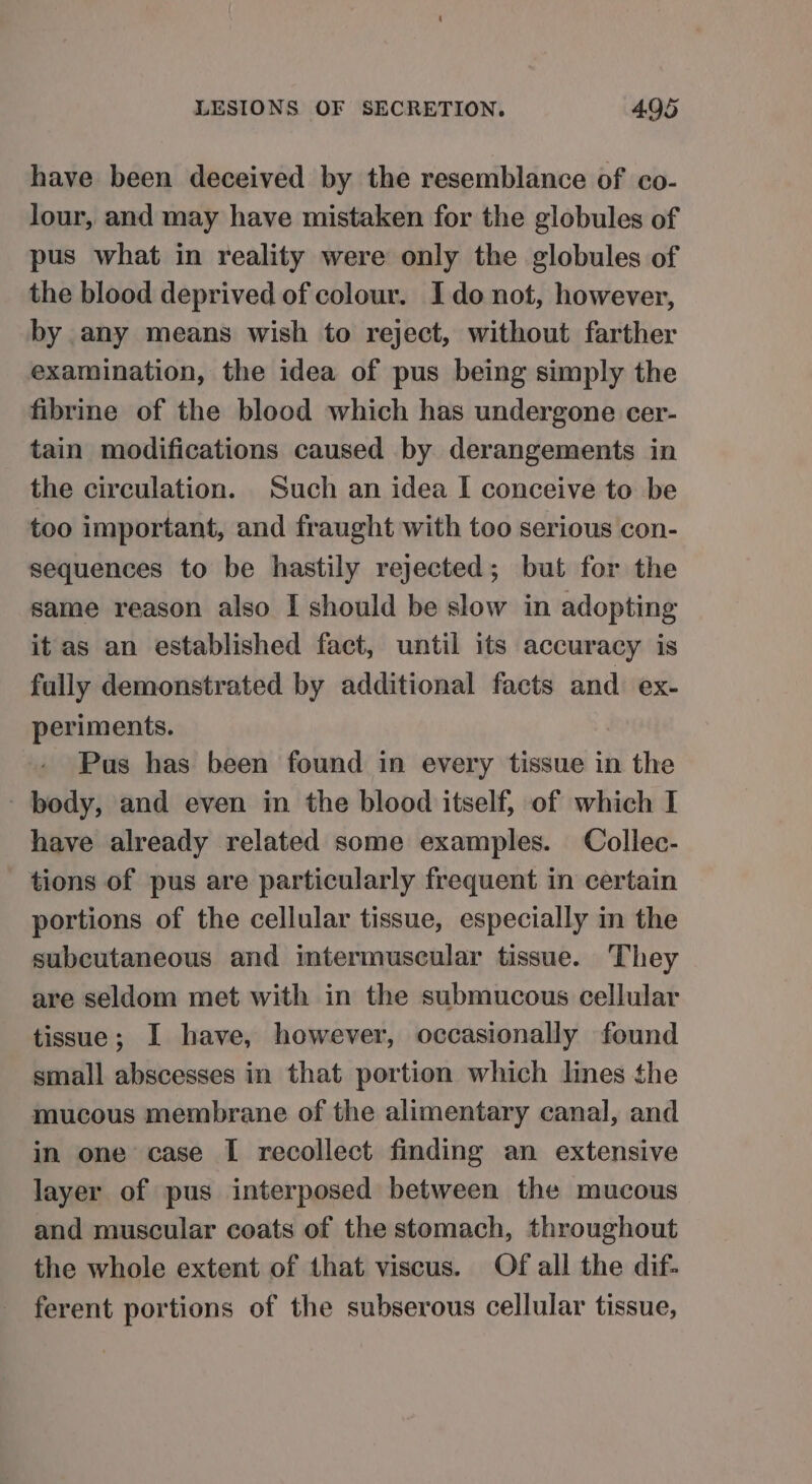 have been deceived by the resemblance of co- lour, and may have mistaken for the globules of pus what in reality were only the globules of the blood deprived of colour. Ido not, however, by any means wish to reject, without farther examination, the idea of pus being simply the fibrine of the blood which has undergone cer- tain modifications caused by derangements in the circulation. Such an idea I conceive to be too important, and fraught with too serious con- sequences to be hastily rejected; but for the same reason also I should be slow in adopting it as an established fact, until its accuracy is fully demonstrated by additional facts and ex- periments. Pus has been found in every tissue in the body, and even in the blood itself, of which I have already related some examples. Collec- tions of pus are particularly frequent in certain portions of the cellular tissue, especially in the subcutaneous and imtermuscular tissue. They are seldom met with in the submucous cellular tissue; I have, however, occasionally found small abscesses in that portion which lines the mucous membrane of the alimentary canal, and in one case I recollect finding an extensive layer of pus interposed between the mucous and muscular coats of the stomach, throughout the whole extent of that viscus. Of all the dif- ferent portions of the subserous cellular tissue,