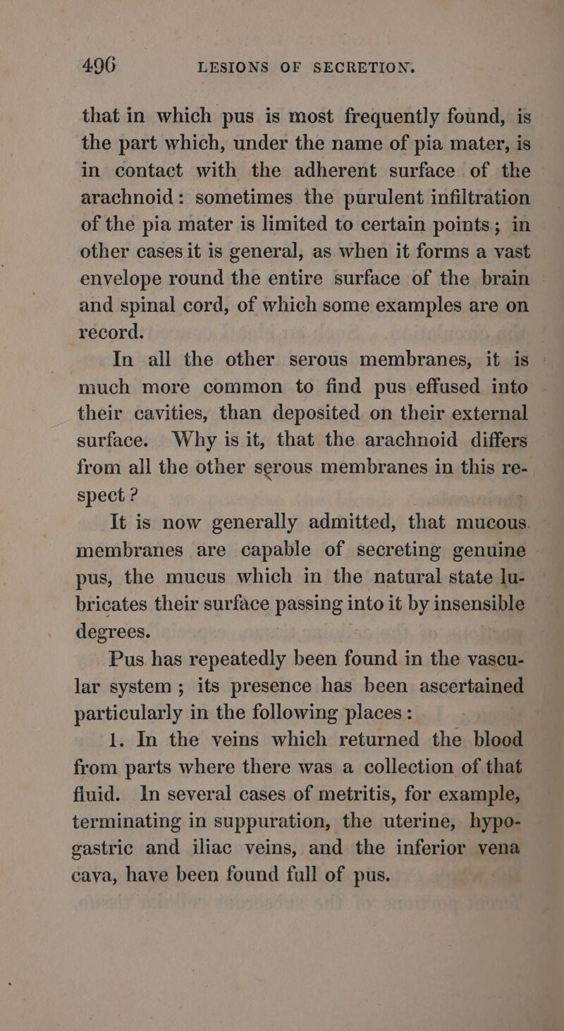 that in which pus is most frequently found, is the part which, under the name of pia mater, is in contact with the adherent surface of the arachnoid: sometimes the purulent infiltration of the pia mater is limited to certain points; in other cases it is general, as when it forms a vast envelope round the entire surface of the brain and spinal cord, of which some examples are on record. In all the other serous membranes, it is © much more common to find pus effused into their cavities, than deposited on their external surface. Why is it, that the arachnoid differs from all the other serous membranes in this re- spect ? | It is now generally admitted, that mucous. membranes are capable of secreting genuine pus, the mucus which in the natural state lu- bricates their surface passing into it by insensible degrees. | Pus has repeatedly been found in the vascu- lar system; its presence has been ascertained particularly in the following places : 1. In the veins which returned the blood from parts where there was a collection of that fluid. In several cases of metritis, for example, terminating in suppuration, the uterine, hypo- gastric and iliac veins, and the inferior vena cava, have been found full of pus.