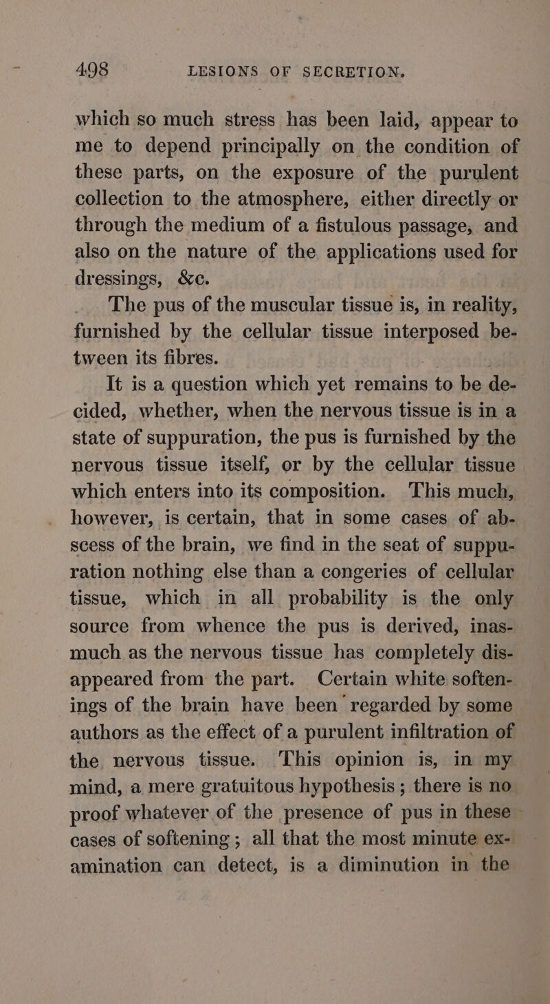 which so much stress has been laid, appear to me to depend principally on the condition of these parts, on the exposure of the purulent collection to the atmosphere, either directly or through the medium of a fistulous passage, and also on the nature of the applications used for dressings, &amp;c. The pus of the muscular tissue is, in reality, furnished by the cellular tissue nigrneres be- tween its fibres. It is a question which yet remains to be de- cided, whether, when the nervous tissue is in a state of suppuration, the pus is furnished by the nervous tissue itself, or by the cellular tissue which enters into its composition. This much, however, is certain, that in some cases of ab- scess of the brain, we find in the seat of suppu- ration nothing else than a congeries of cellular tissue, which in all probability is the only source from whence the pus is derived, inas- much as the nervous tissue has completely dis- appeared from the part. Certain white soften- ings of the brain have been regarded by some authors as the effect of a purulent infiltration of the nervous tissue. This opinion is, in my mind, a mere gratuitous hypothesis ; there is no proof whatever of the presence of pus in these ~ cases of softening ; all that the most minute ex- amination can detect, is a diminution in the