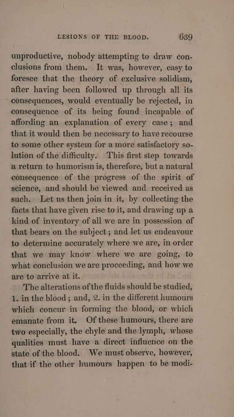 unproductive, nobody attempting to draw con- clusions from them. It was, however, easy to foresee that the theory of exclusive solidism, after having been followed up through all its consequences, would eventually be rejected, in consequence of its being found incapable of affording an explanation of every case; and that it would then be necessary to have recourse to some other system for a more satisfactory so- lution of the difficulty. This first step towards a return to humorism is, therefore, but a natural consequence of the progress of the spirit of science, and should be viewed and received as such. Let us then join in it, by collecting the facts that have given rise to it, and drawing up a kind of inventory of all we are in possession of that bears on the subject; and let us endeavour to determine accurately where we are, in order that we may know where we are going, to what conclusion we are proceeding, and how we are to arrive at it. | The alterations of the fluids should be studied, 1. in the blood ; and, 2. in the different humours which concur in forming the blood, or which emanate from it. Of these humours, there are two especially, the chyle and the lymph, whose qualities must have a direct influence on the state of the blood. We must observe, however, that if the other humours happen to be modi-