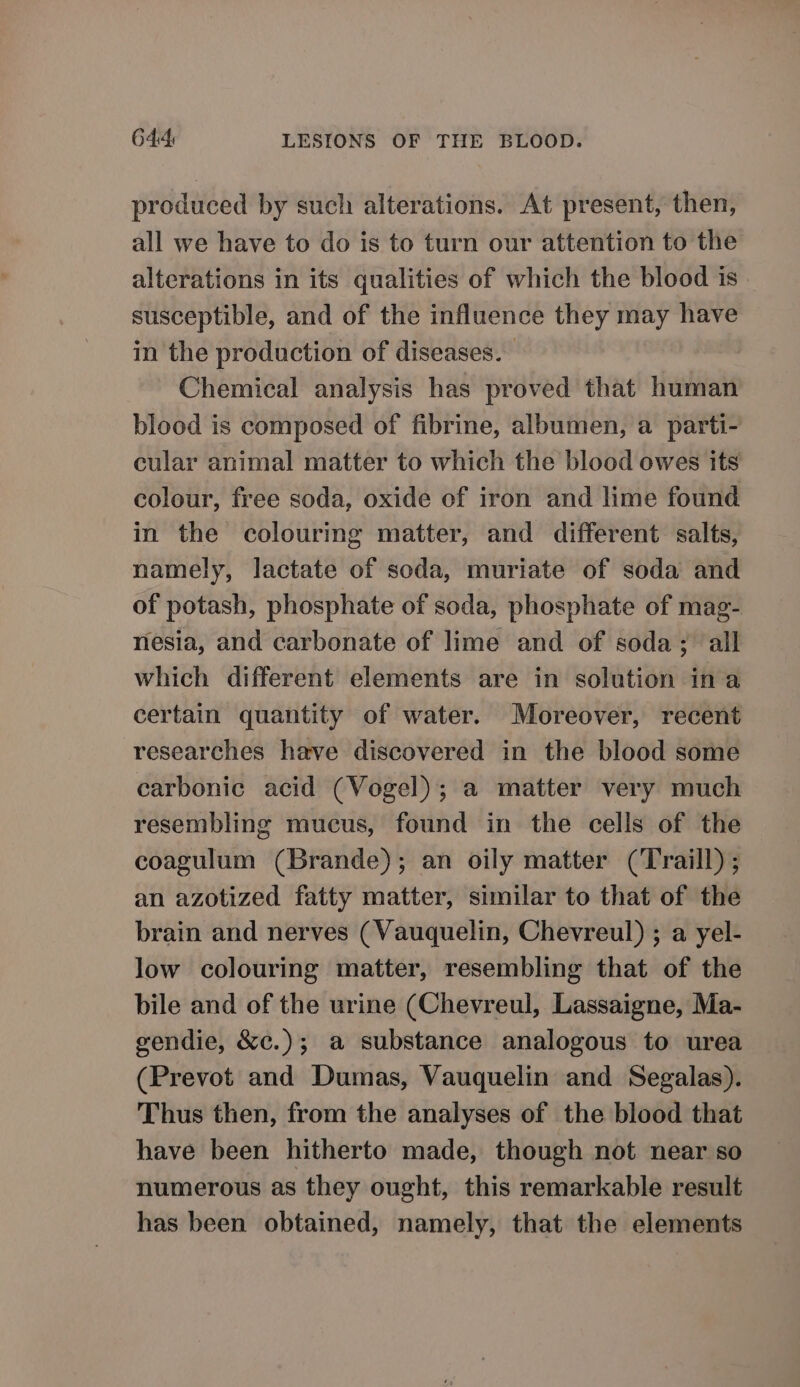 produced by such alterations. At present, then, all we have to do is to turn our attention to the alterations in its qualities of which the blood is. susceptible, and of the influence they may have in the production of diseases. Chemical analysis has proved that human blood is composed of fibrine, albumen, a parti- cular animal matter to which the blood owes its colour, free soda, oxide of iron and lime found in the colouring matter, and different salts, namely, lactate of soda, muriate of soda and of potash, phosphate of soda, phosphate of mag- nesia, and carbonate of lime and of soda; all which different elements are in solution ina certain quantity of water. Moreover, recent researches have discovered in the blood some carbonic acid (Vogel); a matter very much resembling mucus, found in the cells of the coagulum (Brande); an oily matter (Traill) ; an azotized fatty matter, similar to that of the brain and nerves (Vauquelin, Chevreul) ; a yel- low colouring matter, resembling that of the bile and of the urine (Chevreul, Lassaigne, Ma- gendie, &amp;c.); a substance analogous to urea (Prevot and Dumas, Vauquelin and Segalas). Thus then, from the analyses of the blood that have been hitherto made, though not near so numerous as they ought, this remarkable result has been obtained, namely, that the elements