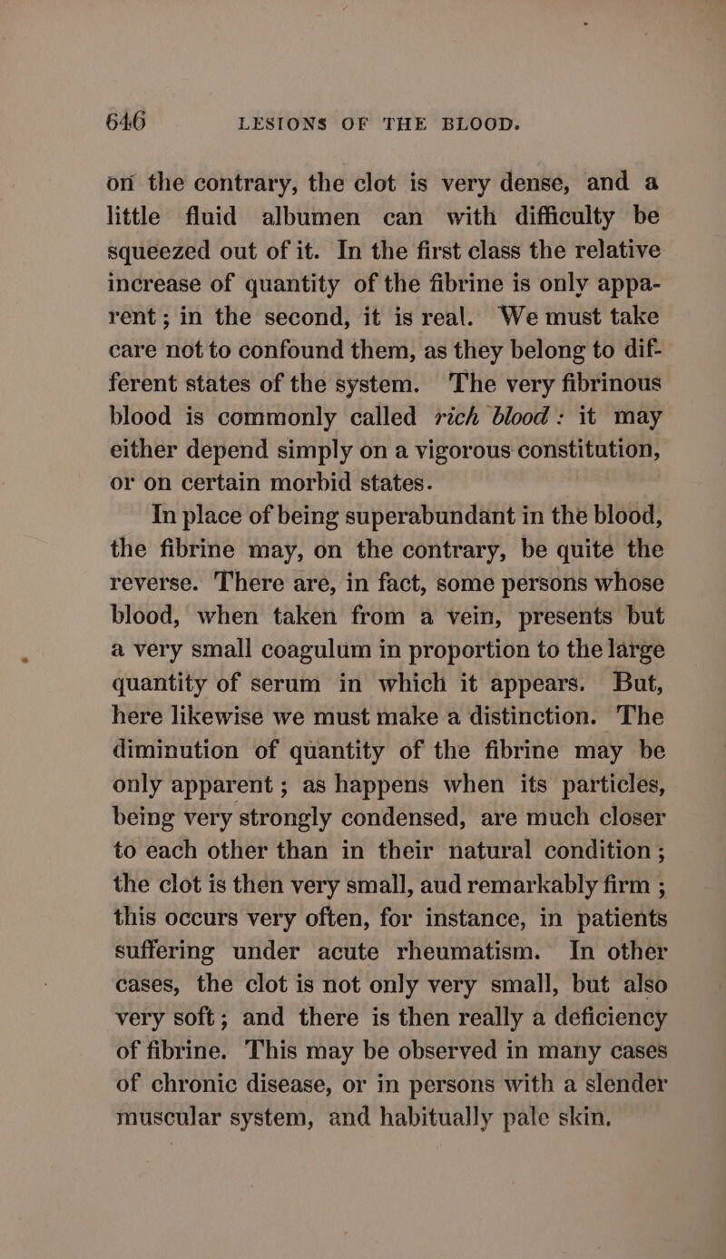 on the contrary, the clot is very dense, and a little fluid albumen can with difficulty be squeezed out of it. In the first class the relative increase of quantity of the fibrine is only appa- rent ; in the second, it is real. We must take care not to confound them, as they belong to dif- ferent states of the system. The very fibrinous blood is commonly called rich blood: it may either depend simply on a vigorous constitution, or on certain morbid states. In place of being superabundant in the blood, the fibrine may, on the contrary, be quite the reverse. There are, in fact, some persons whose blood, when taken from a vein, presents but a very small coagulum in proportion to the large quantity of serum in which it appears. But, here likewise we must make a distinction. The diminution of quantity of the fibrine may be only apparent ; as happens when its particles, being very strongly condensed, are much closer to each other than in their natural condition ; the clot is then very small, aud remarkably firm ; this occurs very often, for instance, in patients suffering under acute rheumatism. In other cases, the clot is not only very small, but also very soft; and there is then really a deficiency of fibrine. This may be observed in many cases of chronic disease, or in persons with a slender muscular system, and habitually pale skin.