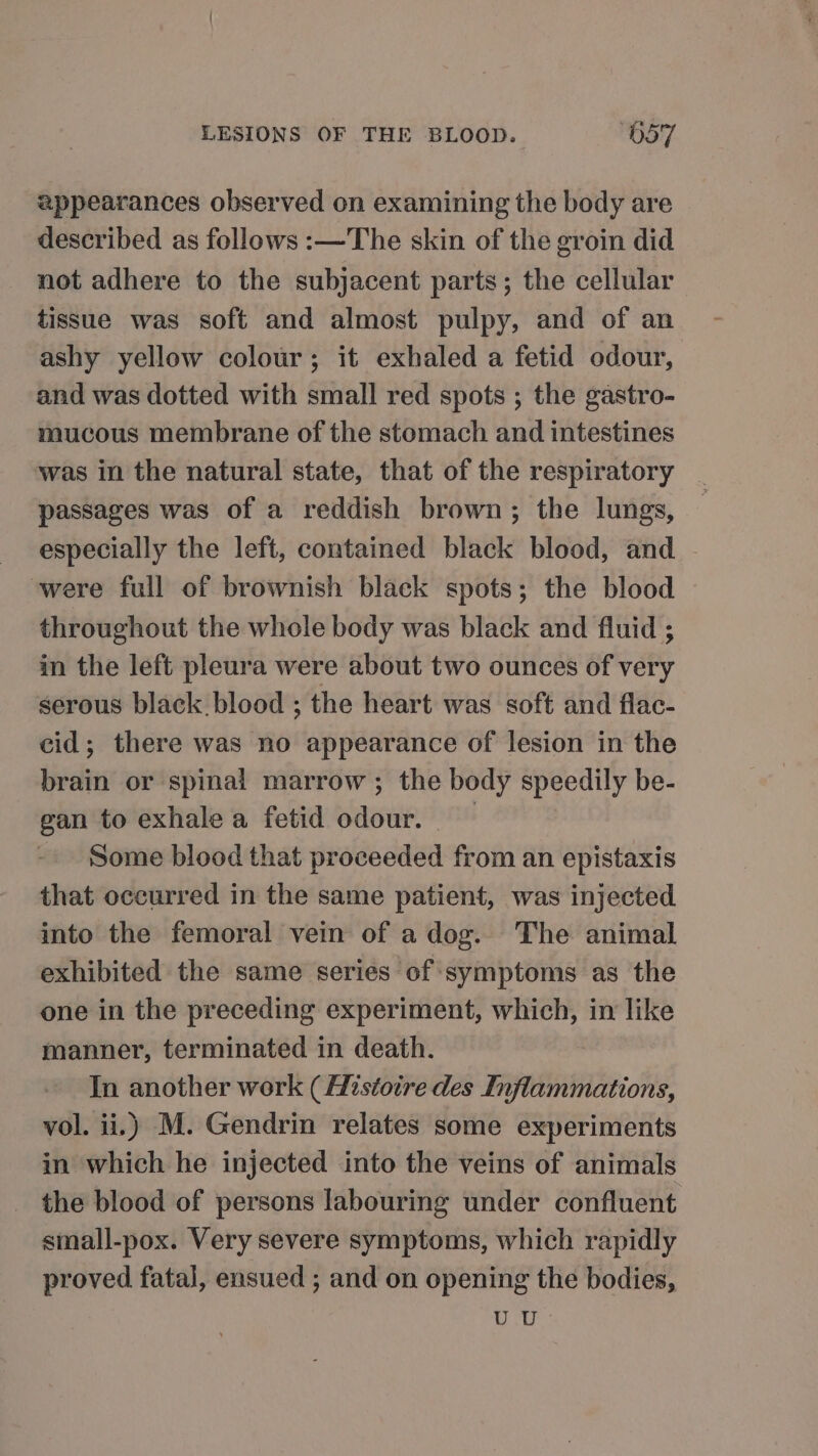 appearances observed on examining the body are described as follows :—The skin of the groin did not adhere to the subjacent parts; the cellular tissue was soft and almost pulpy, and of an ashy yellow colour; it exhaled a fetid odour, and was dotted with small red spots ; the gastro- mucous membrane of the stomach and intestines was in the natural state, that of the respiratory passages was of a reddish brown; the lungs, especially the left, contained black blood, and were full of brownish black spots; the blood throughout the whole body was black and fluid ; in the left pleura were about two ounces of very serous black blood ; the heart was soft and flac- cid; there was no appearance of lesion in the brain or spinal marrow ; the body speedily be- gan to exhale a fetid odour. Some blood that proceeded from an epistaxis that occurred in the same patient, was injected into the femoral vein of a dog. The animal exhibited the same series of symptoms as the one in the preceding experiment, which, in like manner, terminated in death. In another work (Histoire des Inflammations, vol. ii.) M. Gendrin relates some experiments in which he injected into the veins of animals the blood of persons labouring under confluent small-pox. Very severe symptoms, which rapidly proved fatal, ensued ; and on opening the bodies, UU