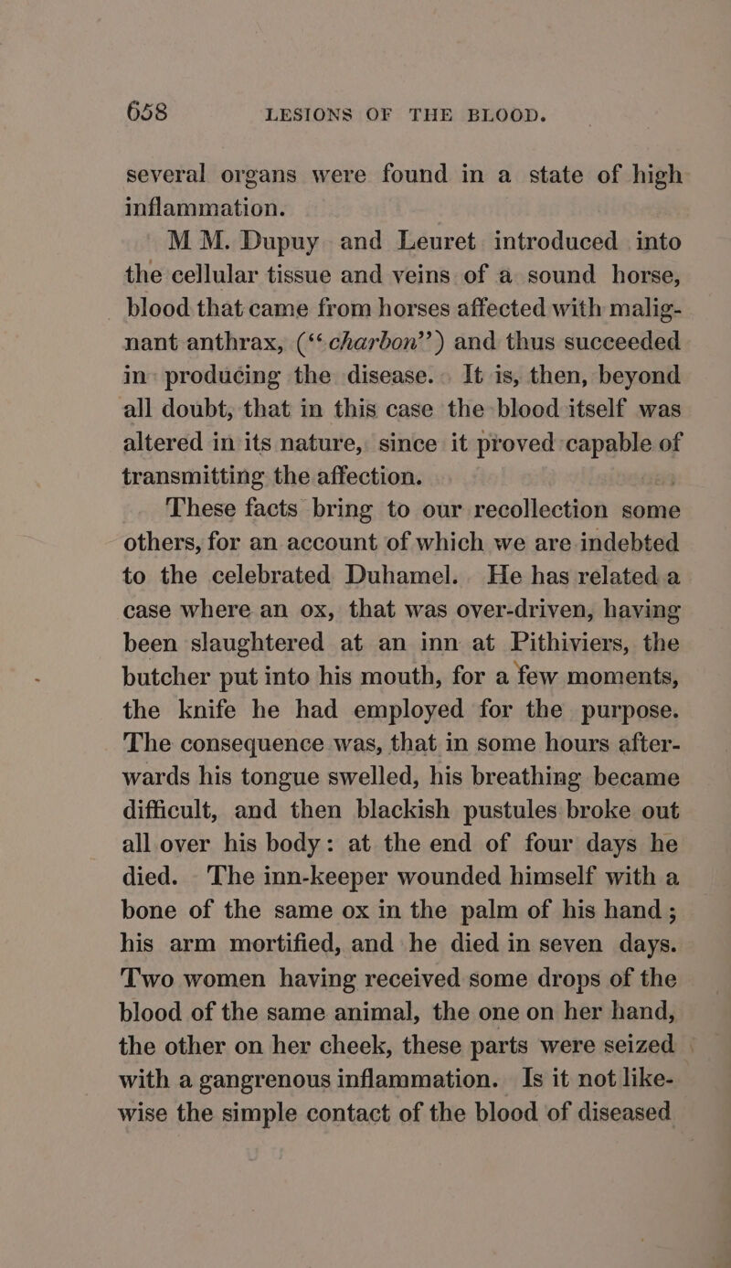 several organs were found in a state of high inflammation. | MM. Dupuy and Leuret introduced into the cellular tissue and veins of a sound horse, _ blood that came from horses affected with malig- nant anthrax, (‘“charbon’’) and thus succeeded in producing the disease. It is, then, beyond all doubt, that in this case the blood itself was altered in its nature, since it proved — of transmitting the affection. These facts bring to our recollection some others, for an account of which we are indebted to the celebrated Duhamel. He has related a case where an ox, that was over-driven, having been slaughtered at an inn at Pithiviers, the butcher put into his mouth, for a few moments, the knife he had employed for the purpose. The consequence was, that in some hours after- wards his tongue swelled, his breathing became difficult, and then blackish pustules broke out all over his body: at the end of four days he died. The inn-keeper wounded himself with a bone of the same ox in the palm of his hand ; his arm mortified, and he died in seven days. Two women having received some drops of the blood of the same animal, the one on her hand, the other on her cheek, these parts were seized | with a gangrenous inflammation. Is it not like- wise the simple contact of the blood of diseased