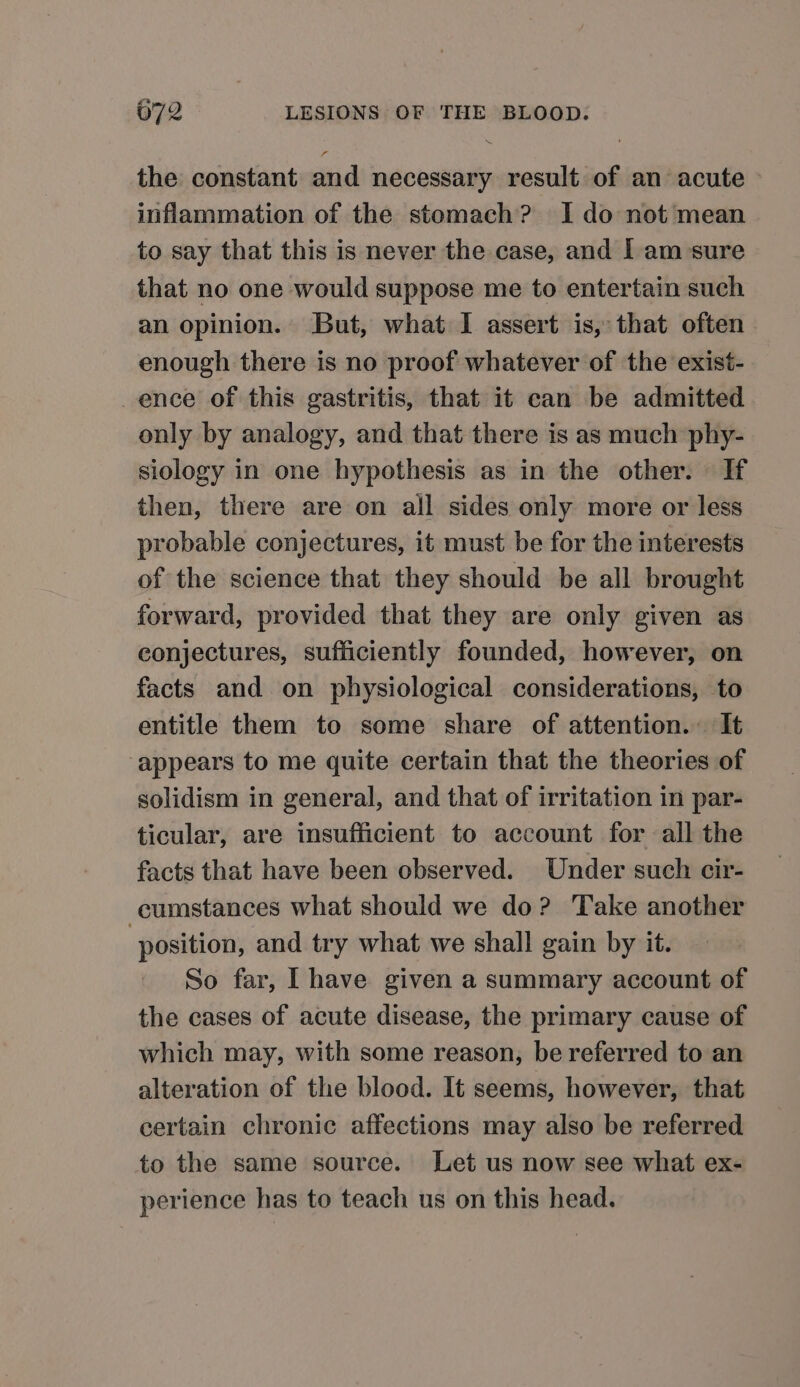 the constant and necessary result of an acute © inflammation of the stomach? I do not mean to say that this is never the case, and Iam sure that no one would suppose me to entertain such an opinion. But, what I assert is, that often enough there is no proof whatever of the exist- ence of this gastritis, that it can be admitted only by analogy, and that there is as much phy- siology in one hypothesis as in the other. If then, there are on all sides only more or less probable conjectures, it must be for the interests of the science that they should be all brought forward, provided that they are only given as conjectures, sufficiently founded, however, on facts and on physiological considerations, to entitle them to some share of attention. It appears to me quite certain that the theories of solidism in general, and that of irritation in par- ticular, are insufficient to account for all the facts that have been observed. Under such cir- cumstances what should we do? Take another ‘position, and try what we shall gain by it. So far, Ihave given a summary account of the cases of acute disease, the primary cause of which may, with some reason, be referred to an alteration of the blood. It seems, however, that certain chronic affections may also be referred to the same source. Let us now see what ex- perience has to teach us on this head.