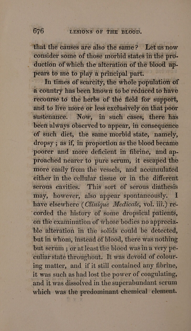 “that the causes are also the same? Let us now consider some of those morbid states in the pro- . duction of which the alteration of the blood ap- pears to me to play 4 principal part: In times of scarcity, the whole population of ‘a country has been known to be reduced to have recourse to the herbs of the field for support, sustenance. Now, in such cases, there has been always observed to appear, in consequence of such diet, the same morbid state, namely, dropsy ; as if, in proportion as the blood became ‘poorer and more deficient in fibrine, and ap- proached nearer to pure serum, it escaped the more easily from the vessels, and accumulated either in the cellular tissue or in the different serous cavities. This sort of serous diathesis may, however, also appear spontaneously. I have elsewhere (Clinique Medicale, Vol. iii.) re- ‘corded the history of some dropsical patients, ‘on the examination of whose bodies no apprecia- ble alteration in the solids could be detected, Dut in whom, instead of blood, there was nothing but serum ; or at least the blood was ina very pe- ‘culiar state throughout. Tt was devoid of colour- ing matter, and if it still contained any fibrine, it was such as had lost the power of coagulating, and it was dissolved in the superabundant serum which was the predominant chemical element.