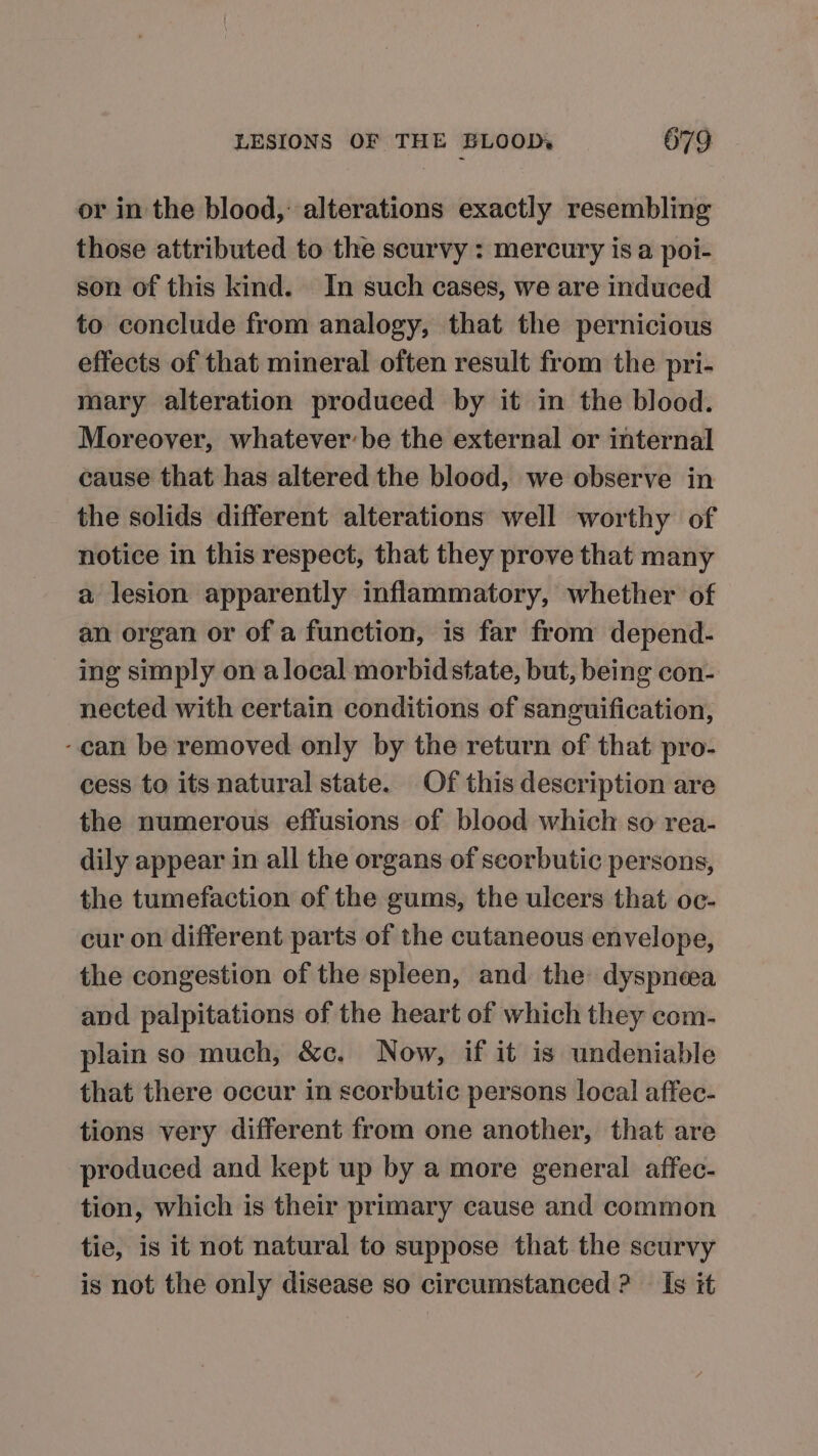 or in the blood, alterations exactly resembling those attributed to the scurvy : mercury is a poi- son of this kind. In such cases, we are induced to conclude from analogy, that the pernicious effects of that mineral often result from the pri- mary alteration produced by it in the blood. Moreover, whatever:be the external or internal cause that has altered the blood, we observe in the solids different alterations well worthy of notice in this respect, that they prove that many a lesion apparently inflammatory, whether of an organ or of a function, is far from depend- ing simply on a local morbid state, but, being con- nected with certain conditions of sanguification, -can be removed only by the return of that pro- cess to its natural state. Of this description are the numerous effusions of blood which so rea- dily appear in all the organs of scorbutic persons, the tumefaction of the gums, the ulcers that oc- cur on different parts of the cutaneous envelope, the congestion of the spleen, and the dyspnea and palpitations of the heart of which they com- plain so much, &amp;c. Now, if it is undeniable that there occur in scorbutic persons local affec- tions very different from one another, that are produced and kept up by a more general affec- tion, which is their primary cause and common tie, is it not natural to suppose that the scurvy is not the only disease so circumstanced ? — Is it