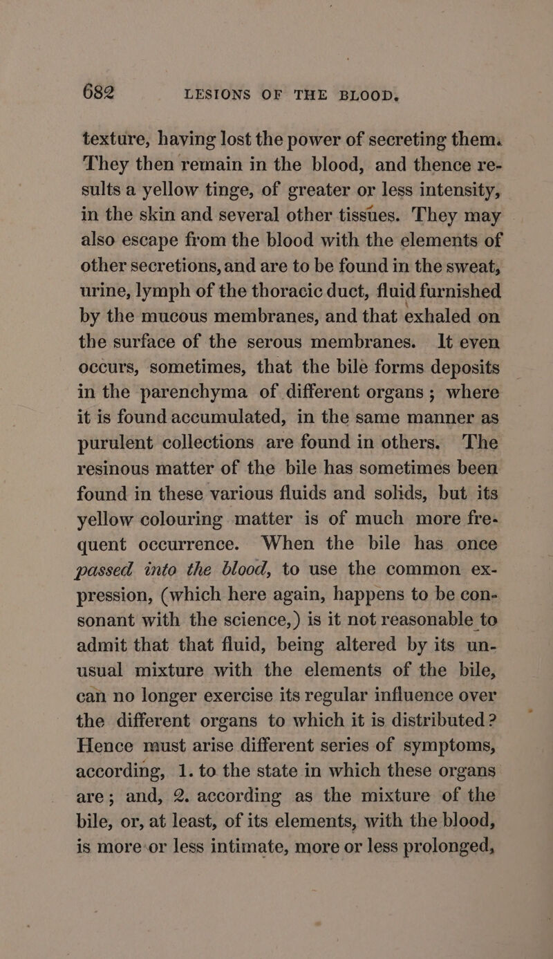 texture, having lost the power of secreting them: They then remain in the blood, and thence re- sults a yellow tinge, of greater or less intensity, in the skin and several other tissues. They may © also escape from the blood with the elements of other secretions, and are to be found in the sweat, urine, lymph of the thoracic duct, fluid furnished by the mucous membranes, and that exhaled on the surface of the serous membranes. It even occurs, sometimes, that the bile forms deposits in the parenchyma of different organs ; where it is found accumulated, in the same manner as purulent collections are found in others. The resinous matter of the bile has sometimes been found in these various fluids and solids, but its yellow colouring matter is of much more fre- quent occurrence. When the bile has once passed into the blood, to use the common ex- pression, (which here again, happens to be con- sonant with the science,) is it not reasonable to admit that that fluid, being altered by its un- usual mixture with the elements of the bile, can no longer exercise its regular influence over the different organs to which it is distributed ? Hence must arise different series of symptoms, according, 1. to the state in which these organs are; and, 2. according as the mixture of the bile, or, at least, of its elements, with the blood, is more-or less intimate, more or less prolonged,