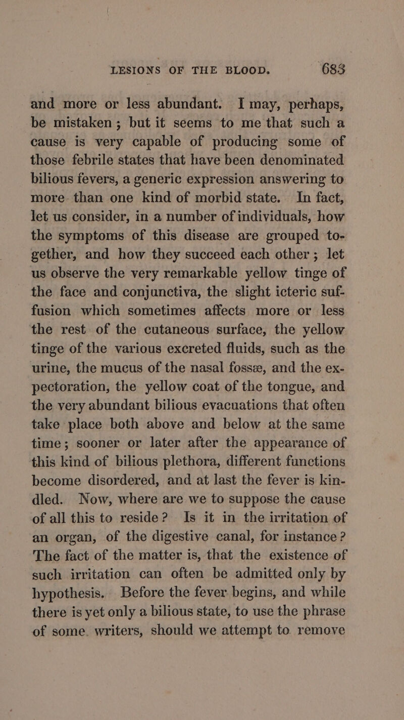 and more or less abundant. I may, perhaps, be mistaken; but it seems to me that such a cause is very capable of producing some of those febrile states that have been denominated bilious fevers, a generic expression answering to more than one kind of morbid state. In fact, let us consider, in a number of individuals, how the symptoms of this disease are grouped to- gether, and how they succeed each other ; let us observe the very remarkable yellow tinge of the face and conjunctiva, the slight icteric suf- fusion which sometimes affects more or less the rest of the cutaneous surface, the yellow tinge of the various excreted fluids, such as the urine, the mucus of the nasal fosse, and the ex- pectoration, the yellow coat of the tongue, and the very abundant bilious evacuations that often take place both above and below at the same time; sooner or later after the appearance of this kind of bilious plethora, different functions become disordered, and at last the fever is kin- dled. Now, where are we to suppose the cause of all this to reside? Is it in the irritation of an organ, of the digestive canal, for instance ? The fact of the matter is, that the existence of such irritation can often be admitted only by hypothesis. Before the fever begins, and while there is yet only a bilious state, to use the phrase of some. writers, should we attempt to remove