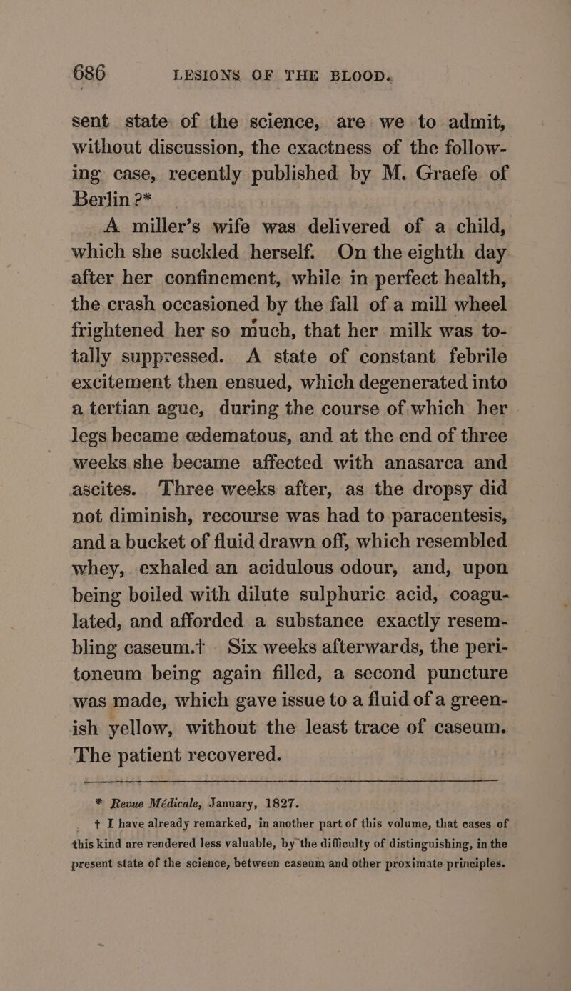 sent state of the science, are we to admit, without discussion, the exactness of the follow- ing case, recently published by M. Graefe of Berlin 2* : | A miller’s wife was delivered of a child, which she suckled herself. On the eighth day after her confinement, while in perfect health, the crash occasioned by the fall of a mill wheel frightened her so much, that her milk was to- tally suppressed. A state of constant febrile excitement then ensued, which degenerated into a tertian ague, during the course of which her legs became cedematous, and at the end of three weeks she became affected with anasarca and ascites. ‘Three weeks after, as the dropsy did not diminish, recourse was had to paracentesis, and a bucket of fluid drawn off, which resembled whey, exhaled an acidulous odour, and, upon being boiled with dilute sulphuric acid, coagu- lated, and afforded a substance exactly resem- bling caseum.t Six weeks afterwards, the peri- toneum being again filled, a second puncture was made, which gave issue to a fluid of a green- ish yellow, without the least trace of caseum. The patient recovered. *® Revue Médicale, January, 1827. _ + I have already remarked, in another part of this volume, that cases of this kind are rendered less valuable, by the difficulty of distinguishing, in the present state of the science, between caseum and other proximate principles.