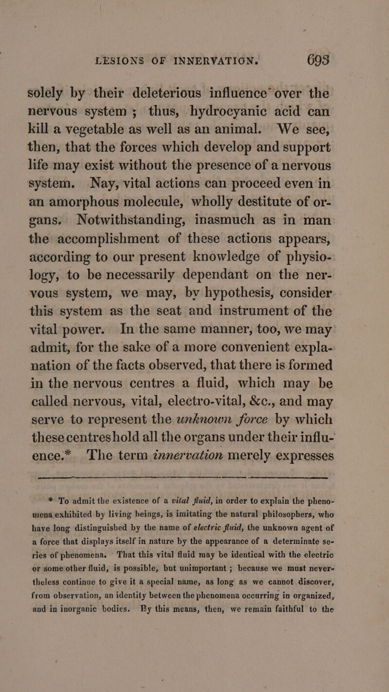 solely by their deleterious influence’ over the nervous system ; thus, hydrocyanic acid can kill a vegetable as well as an animal. We see, then, that the forces which develop and support life may exist without the presence of a nervous system. Nay, vital actions can proceed even in an amorphous molecule, wholly destitute of or- gans. Notwithstanding, inasmuch as in man the accomplishment of these actions appears, according to our present knowledge of physio- logy, to be necessarily dependant on the ner- vous system, we may, bv hypothesis, consider this system as the seat and instrument of the vital power. In the same manner, too, we may admit, for the sake of a more convenient expla- nation of the facts observed, that there is formed in the nervous centres a fluid, which may be called nervous, vital, electro-vital, &amp;c., and may serve to represent the unknown force by which these centres hold all the organs under their influ- ence.* The term innervation merely expresses ee en * To admit the existence of a vital fluid, in order to explain the pheno- mena exhibited by living heings, is imitating the natural philosophers, who have long distinguished by the name of electric fluid, the unknown agent of a force that displays itself in nature by the appearance of a determinate se- ries of phenomena. That this vital fluid may be identical with the electric or some other fluid, is possible, but unimportant ; because we must never- theless continue to give it a special name, as long as we cannot discover, from observation, an identity between the phenomena occurring in organized, and in inorganic bodies. By this means, then, we remain faithful to the