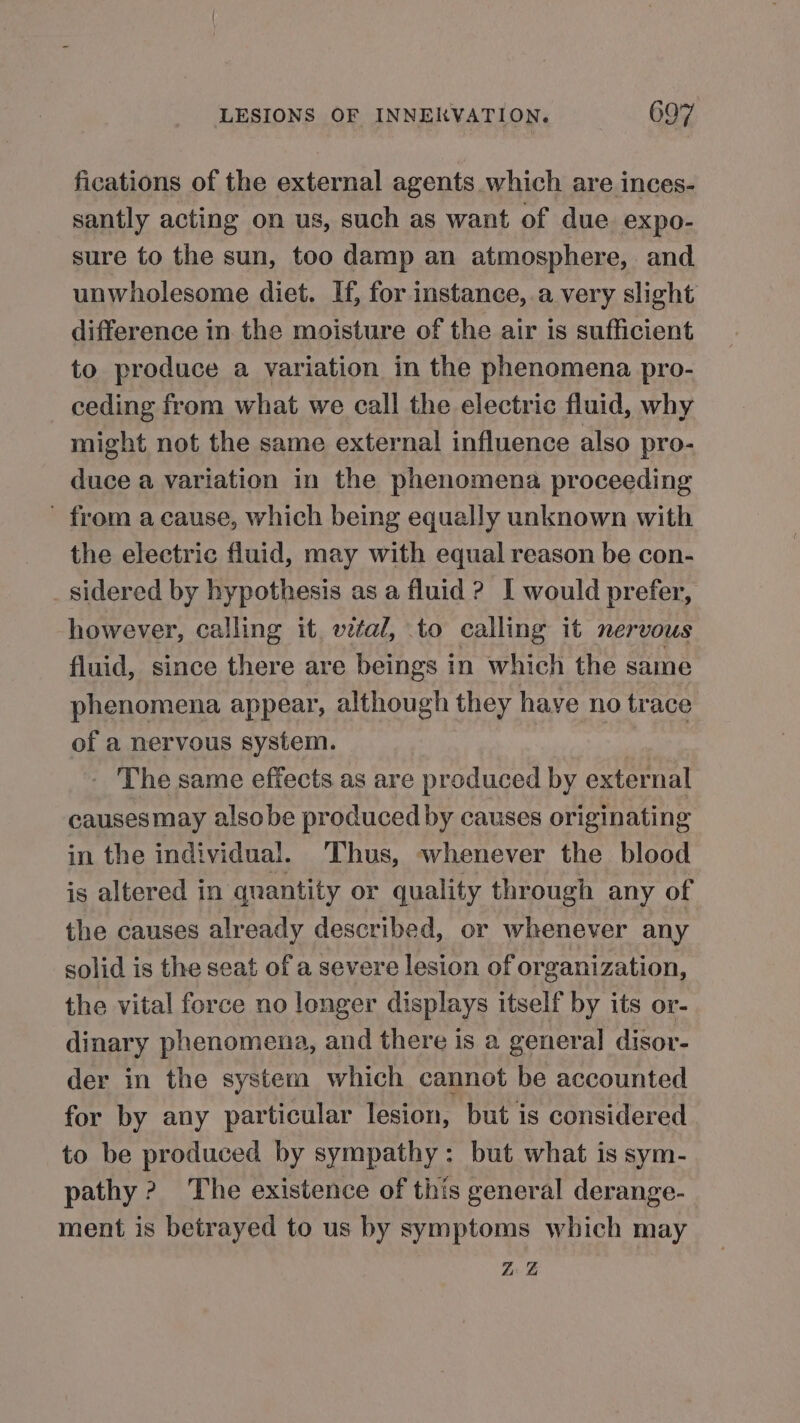 fications of the external agents which are inces- santly acting on us, such as want of due expo- sure to the sun, too damp an atmosphere, and unwholesome diet. Hf, for instance,.a very slight difference in the moisture of the air is sufficient to produce a variation in the phenomena pro- ceding from what we call the electric fluid, why might not the same external influence also pro- duce a variation in the phenomena proceeding - from a cause, which being equally unknown with the electric fluid, may with equal reason be con- sidered by hypothesis as a fluid ? I would prefer, however, calling it, vital, to calling it nervous fluid, since there are beings in which the same phenomena appear, although they have no trace of a nervous system. | - The same effects as are produced by external causesmay alsobe produced by causes originating in the individual. Thus, whenever the blood is altered in quantity or quality through any of the causes already described, or whenever any solid is the seat of a severe lesion of organization, the vital force no longer displays itself by its or- dinary phenomena, and there is a genera] disor- der in the system which cannot be accounted for by any particular lesion, but is considered to be produced by sympathy: but what is sym- pathy 2? The existence of this general derange- ment is betrayed to us by symptoms which may Zs &amp;