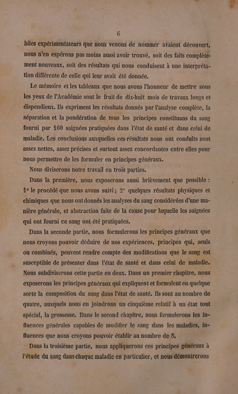 biles expérimentateurs que nous venons de nommer avaient découvert, nous n'en espérons pas moins aussi avoir trouvé, soit des faits complète ment nouveaux, soit des résultats qui nous conduisent à une interpréta- tion différente de celle qui leur avait été donnée. “ Le mémoire et les tableaux que nous avons l'honneur de mettre sous les yeux de l’Académie sont le fruit de dix-huit mois de travaux longs et dispendieux. Ils expriment les résultats donnés par l'analyse complète, la séparation et la pondération de tous les principes constituans du sang fourni par 160 saignées pratiquées dans l’état de santé et dans celui de maladie. Les conclusions auxquelles ces résultats nous ont conduits sont assez nettes, assez précises et surtout assez concordantes entre elles pour nous permettre de les formuler en principes généraux. Nous diviserons notre travail en trois parties. Dans la première, nous exposerons aussi brièvement que possible : 1° le procédé que nous avons suivi; 2° quelques résultats physiques et chimiques que nous ont donnés les analyses du sang considérées d’une ma- nière générale, et abstraction faite de la cause pour laquelle les saignées qui ont fourni ce sang ont été pratiquées. Dans la seconde partie, nous formulerons les principes généraux que nous croyons pouvoir déduire de nos expériences, principes qui, seuls ou combinés, peuvent rendre compte des modifications que le sang est susceptible de présenter dans l’état de santé et dans celui de maladie. Nous subdiviserons cette partie en deux. Dans un premier chapitre, nous exposerons les principes généraux qui expliquent et formulent en quelque sorte la composition du sang dans l'état de santé. Ils sont au nombre de quatre, auxquels nous en joindrons un cinquième relatif à un état tout spécial, la grossesse. Dans le second chapitre, nous formulerons les in- fluences générales capables de modifier le sang dans les maladies, in- fluences que nous croyons pouvoir établir au nombre de 8. Dans la troisième partie, nous appliquerons ces principes généraux à l'étude du sang dans chaque maladie en particulier, et nous démontrerons