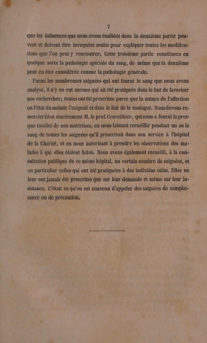 que les influences que nous avons étudiées dans la deuxième partie peu- vent et doivent être invoquées seules pour expliquer toutes les modifica- tions que l’on peut y rencontrer. Cette troisième partie constituera en quelque sorte la pathologie spéciale du sang, de même que la deuxième peut en être considérée comme la pathologie générale. Parmi les nombreuses saignées qui ont fourni le sang que nous avons analysé, il n’y en eut aucune qui ait été pratiquée dans le but de favoriser nos recherches ; toutes ontété prescrites parce que la nature de l’affection ou l’état du malade l’exigeait et dans le but de le soulager. Nousdevons re- mercier bien sincèrement M. le prof. Cruveilhier, quinous a fourni la pres- que totalité de nos matériaux, en nous laissant recueillir pendant un an le sang de toutes les saignées qu’il prescrivait dans son service à l'hôpital de la Charité, et en nous autorisant à prendre les observations des ma- lades à qui elles étaient faites. Nous avons également recueilli, à la con- sultation publique de ce même hôpital, un certain nombre de saignées, et en particulier celles qui ont été pratiquées à des individus sains. Elles ne leur ont jamais été prescrites que sur leur demande et même sur leur in- sistance. C'était ce qu’on est convenu d’appeler des saignées de complai- sance ou de précaution, |