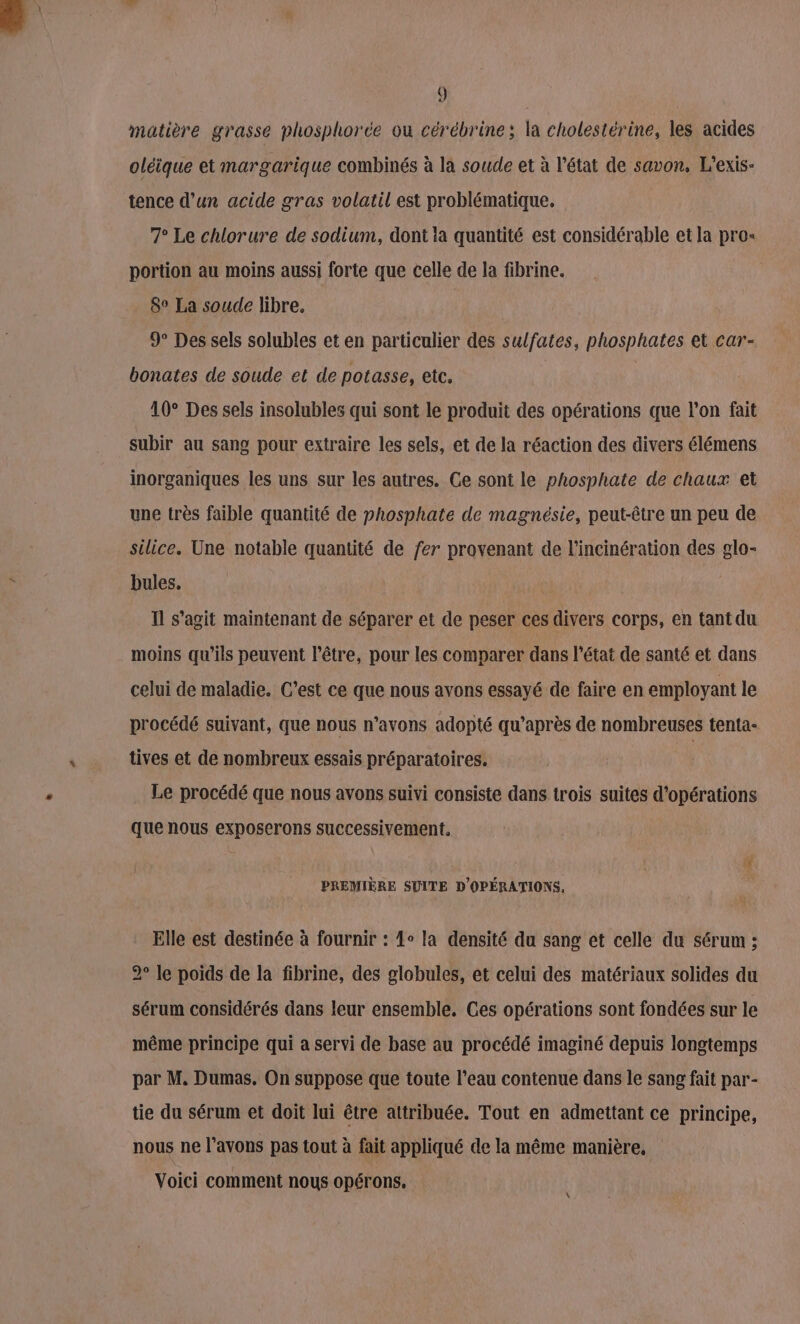 matière grasse phosphore ou cérébrine; la cholestérine, les acides oléique et margarique combinés à la soude et à l'état de savon, L'exis- tence d’un acide gras volatil est problématique. 7° Le chlorure de sodium, dont la quantité est considérable et la pro- portion au moins aussi forte que celle de la fibrine. 8° La soude libre. 9° Des sels solubles et en particulier des sulfates, phosphates et car- bonates de soude et de potasse, etc. 10° Des sels insolubles qui sont le produit des opérations que l’on fait subir au sang pour extraire les sels, et de la réaction des divers élémens inorganiques les uns sur les autres. Ce sont le phosphate de chaux et une très faible quantité de phosphate de magnésie, peut-être un peu de silice. Une notable quantité de fer provenant de l'incinération des glo- bules. Il s’agit maintenant de séparer et de peser ces divers corps, en tant du moins qu'ils peuvent l'être, pour les comparer dans l’état de santé et dans celui de maladie. C’est ce que nous avons essayé de faire en employant le procédé suivant, que nous n’avons adopté qu'après de nombreuses tenta- tives et de nombreux essais préparatoires. | Le procédé que nous avons suivi consiste dans trois suites d’opérations que nous exposerons successivement. PREMIÈRE SUITE D'OPÉRATIONS, Elle est destinée à fournir : 1 la densité du sang et celle du sérum ; 2° le poids de la fibrine, des globules, et celui des matériaux solides du sérum considérés dans leur ensemble. Ces opérations sont fondées sur le même principe qui a servi de base au procédé imaginé depuis longtemps par M. Dumas. On suppose que toute l’eau contenue dans le sang fait par- tie du sérum et doit lui être attribuée. Tout en admettant ce principe, nous ne l'avons pas tout à fait appliqué de la même manière, Voici comment nous opérons. \