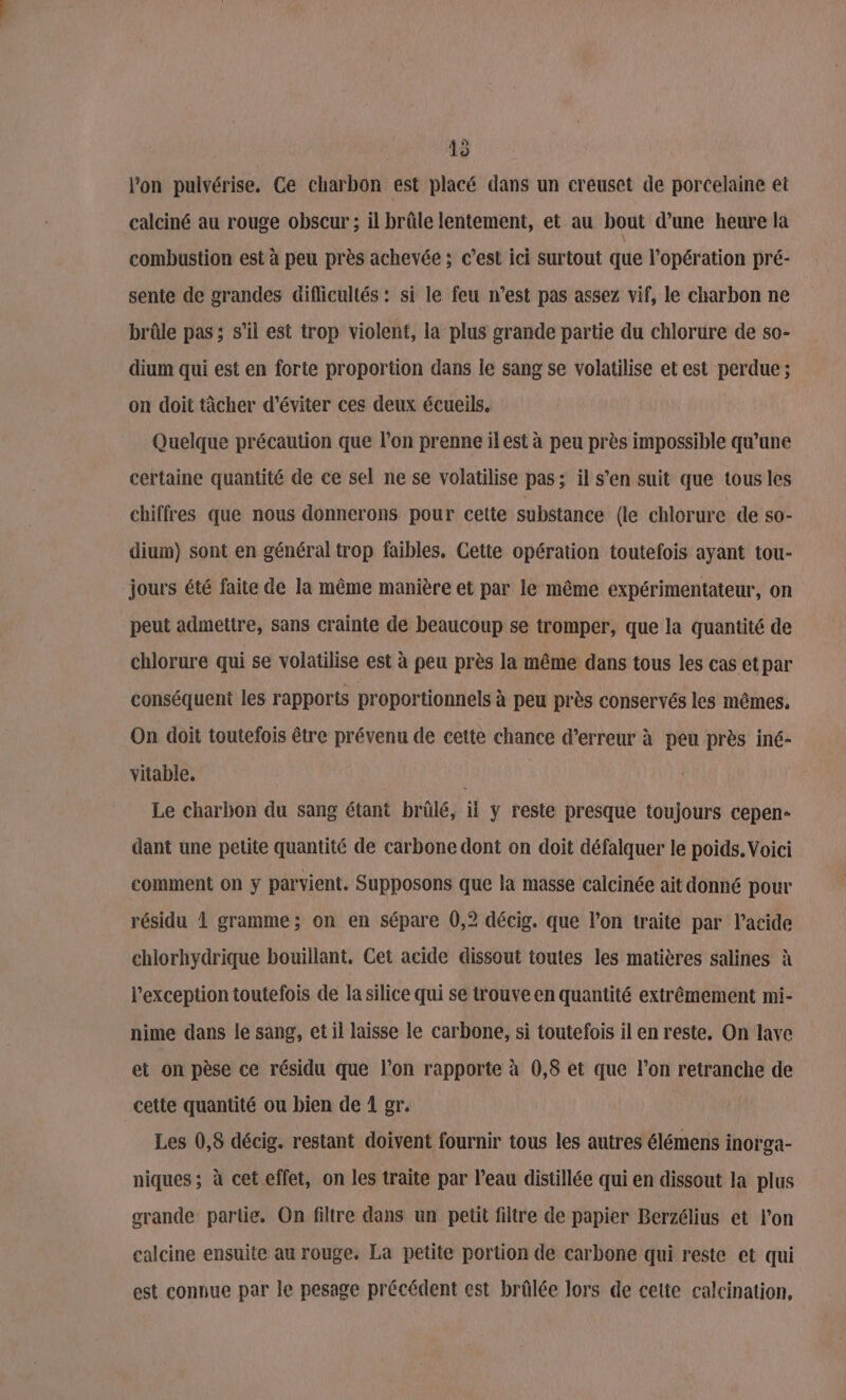 15 l'on pulvérise, Ce charbon est placé dans un creuset de porcelaine et calciné au rouge obscur ; il brûle lentement, et au bout d’une heure la combustion est à peu près achevée ; c’est ici surtout que l'opération pré- sente de grandes difficultés : si le feu n’est pas assez vif, le charbon ne brûle pas ; s’il est trop violent, la plus grande partie du chlorure de s0- dium qui est en forte proportion dans le sang se volatilise et est perdue ; on doit tâcher d'éviter ces deux écueils. Quelque précaution que l’on prenne il est à peu près impossible qu’une certaine quantité de ce sel ne se volatilise pas; il s’en suit que tous les chiffres que nous donnerons pour cette substance (le chlorure de so- dium) sont en général trop faibles. Cette opération toutefois ayant tou- jours été faite de la même manière et par le même expérimentateur, on peut admettre, sans crainte de beaucoup se tromper, que la quantité de chlorure qui se volatilise est à peu près la même dans tous les cas etpar conséquent les rapports proportionnels à peu près conservés les mêmes, On doit toutefois être prévenu de cette chance d’erreur à peu près iné- vitable. | Le charbon du sang étant brûlé, il y reste presque toujours cepen- dant une petite quantité de carbone dont on doit défalquer le poids. Voici comment on y parvient. Supposons que la masse calcinée ait donné pour résidu 1 gramme; on en sépare 0,2 décig. que l’on traite par l’acide chlorhydrique bouillant, Cet acide dissout toutes les matières salines à l'exception toutefois de la silice qui se trouve en quantité extrêmement mi- nime dans le sang, et il laisse le carbone, si toutefois il en reste. On lave et on pèse ce résidu que l’on rapporte à 0,8 et que l’on retranche de cette quantité ou bien de 1 gr. Les 0,8 décig. restant doivent fournir tous les autres élémens inorga- niques ; à cet effet, on les traite par l’eau distillée qui en dissout la plus grande partie. On filtre dans un petit filtre de papier Berzélius et l’on calcine ensuite au rouge, La petite portion de carbone qui reste et qui est connue par le pesage précédent est brûlée lors de cette calcination,