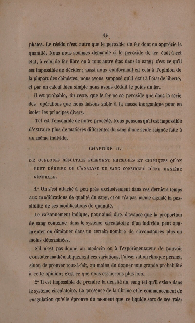 phates. Le résidu n’est autre que le peroxide de fer dont on apprécie la quantité, Nous nous sommes demandé si le peroxide de fer était à cet état, à celui de fer libre ou à tout autre état dans le sang; c'est ce qu'il est impossible de décider ; aussi nous conformant en cela à l'opinion de la plupart des chimistes, nous avons supposé qu'il était à l’état de liberté, et par un calcul bien simple nous avons déduit le poids du fer. | Il est probable, du reste, que le fer ne se peroxide que dans la série des opérations que nous faisons subir à la masse inorganique pour en isoler les principes divers. | . Tel est l’ensemble de notre procédé. Nous pensons qu'il est impossible d'extraire plus de matières différentes du sang d’une seule saignée faite à un même individu. CHAPITRE 1. DE QUELQUES RÉSULTATS PUREMENT PHYSIQUES ET CHIMIQUES QU'ON PÉUT DÉDUIRE DE L'ANALYSE DU SANG CONSIDÉRÉ D’UNE MANIÈRE LA GÉNÉRALE. 1° On s’est attaché à peu près exclusivement dans ces derniers temps aux modifications de qualité du sang, et on n’a pas même siemalé la pos- sibilité de ses modifications de quantité, Le raisonnement indique, pour ainsi dire, d'avance que la proportion de sang contenue dans le système circulatoire d’un individu peut aug- menter ou diminuer dans un certain nombre de circonstances plus ou moins déterminées. S'i n’est pas donné au médecin ou à l’expérimentateur de pouvoir constater mathématiquement ces variations, l'observation clinique permet, sinon de prouver tout-à-fait, au moins de donner une grande probabilité à cette opinion; c’est ce que nous essaierons plus loin. ; 2° Il est impossible de prendre la densité du sang tel qu'il existe dans le système circulatoire. La présence de la fibrine et le commencement de coagulation qu’elle éprouve du moment que ce liquide sort de ses vais-