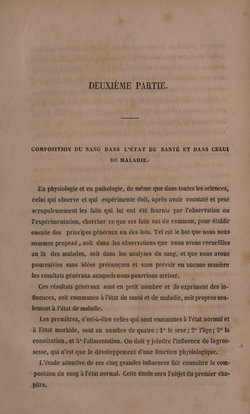 DEUXIÈME PARTIE. COMPOSITION DU SANG DANS L'ÉTAT DE SANTÉ ET DANS CELUI DE MALADIE.- En physiologie et en pathologie, de même que dans toutes les sciences, celui qui observe et qui expérimente doit, après avoir constaté et pesé scrupuleusement les faits qui lui ont été fournis par l'observation ou l’expérimentation, chercher ce que ces faits ont de commun, pour établir ensuite des principes généraux ou des lois. Tel est le but que nous nous sommes proposé , soit dans les observations que nous avons recueillies au lit des malades, soit dans les analyses du sang, et que nous avons poursuivies sans idées préconcues et sans prévoir en aucune manière les résultats généraux auxquels nous pourrions arriver. Ces résultats généraux sont en petit nombre et ils expriment des in- fluences, soit communes à l’état de santé et de maladie, soit propres seu- | lement à l'état de maladie. Les premières, c'est-à-dire celles qui sont communes à l’état normal et -à l’état morbide, sont au nombre de quatre : 1° le sexe ; 2° l’âge; 3° la constitution, et 4° l'alimentation. On doit y joindre l'influence de lagros- sesse, qui n’est que le développement d’une fonction physiologique. L'étude attentive de ces cinq grandes influences fait connaître la com- * position du sang à l’état normal. Cette étude sera l'objet du premier cha- -pitre,