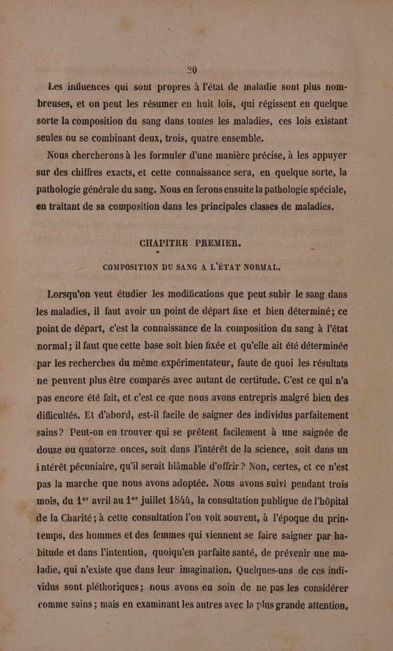 Les influences qui sont propres à l'état de maladie sont plus nom- breuses, et on peut les résumer en huit lois, qui régissent en quelque sorte la composition du sang dans toutes les maladies, ces lois existant seules ou se combinant deux, trois, quatre ensemble. . Nous chercherons à les formuler d’une manière précise, à les appuyer sur des chiffres exacts, et cette connaissance sera, en quelque sorte, la pathologie générale du sang. Nous en ferons ensuite la pathologie spéciale, en traitant de sa composition dans les principales classes de maladies. | CHAPITRE PREMIER, COMPOSITION DU SANG A L'ÉTAT NORMAL. Lorsqu'on veut étudier les modifications que peut subir le sang dans les maladies, il faut avoir un point de départ fixe et bien déterminé; ce point de départ, c’est la connaissance de la composition du sang à l’état normal ; il faut que cette base soit bien fixée et qu’elle ait été déterminée par les recherches du même expérimentateur, faute de quoi les résultats ne peuvent plus être comparés avec autant de certitude. C’est ce qui n’a pas encore été fait, et c'est ce que nous avons entrepris malgré bien des difficultés. Et d’abord, est-il facile de saigner des individus parfaitement sains? Peut-on en trouver qui se prêtent facilement à une saignée de douze ou quatorze onces, soit dans l'intérêt de la science, soit dans un intérêt pécuniaire, qu’il serait blämable d'offrir ? Non, certes, et ce n’est pas la marche que nous avons adoptée. Nous avons suivi pendant trois mois, du 1° avril au 1° juillet 1844, la consultation publique de l'hôpital de la Charité; à cette consultation l’on voit souvent, à l’époque du prin- temps, des hommes et des femmes qui viennent se faire saigner par ha- bitude et dans l'intention, quoiqu'en parfaite santé, de prévenir une ma- Jadie, qui n'existe que dans leur imagination. Quelques-uns de ces indi- vidus sont pléthoriques; nous avons eu soin de ne pas les considérer comme sains ; mais en examinant les autres avec la plus grande attention,