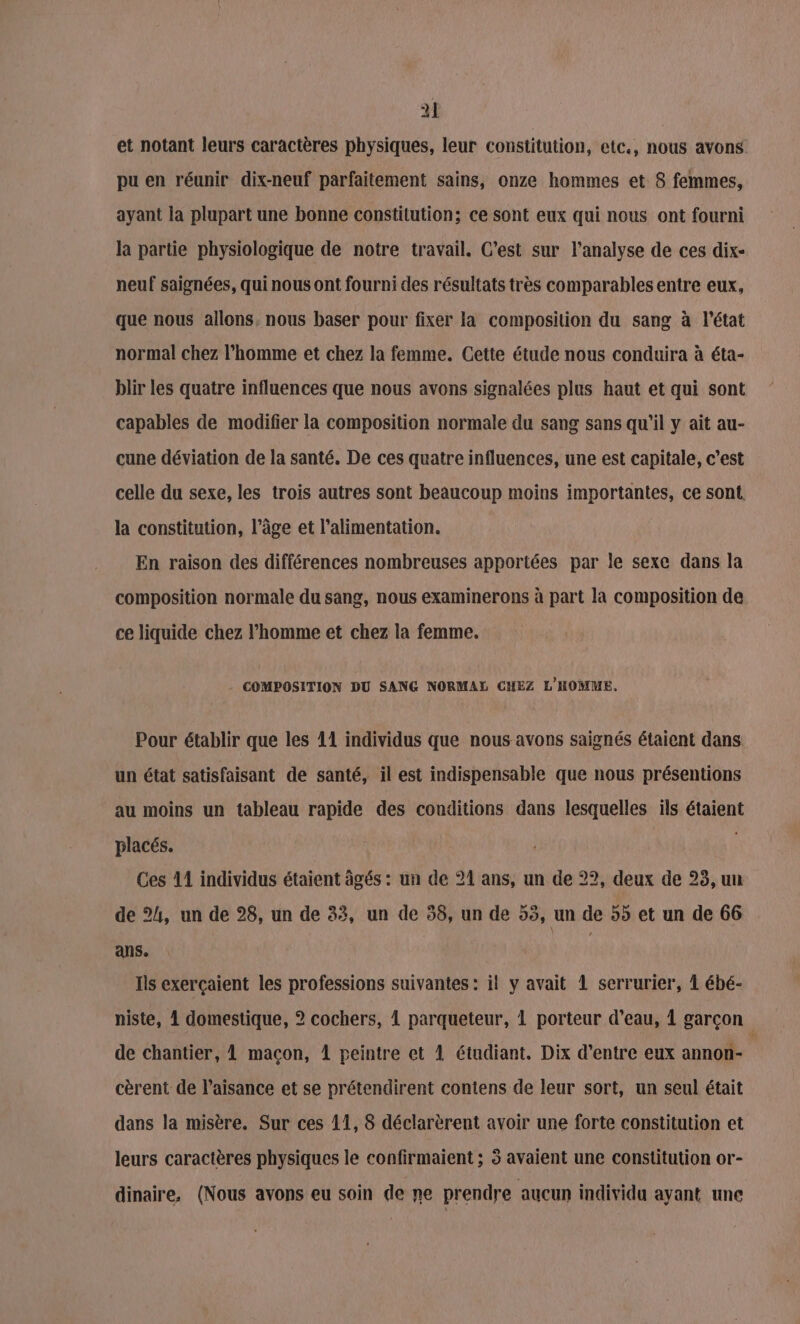 et notant leurs caractères physiques, leur constitution, etc, nous avons pu en réunir dix-neuf parfaitement sains, onze hommes et 8 femmes, ayant la plupart une bonne constitution; ce sont eux qui nous ont fourni la partie physiologique de notre travail. C’est sur l'analyse de ces dix- neuf saignées, qui nous ont fourni des résultats très comparables entre eux, que nous allons, nous baser pour fixer la composition du sang à l'état normal chez l’homme et chez la femme. Cette étude nous conduira à éta- blir les quatre influences que nous avons signalées plus haut et qui sont capables de modifier la composition normale du sang sans qu'il y ait au- cune déviation de la santé. De ces quatre influences, une est capitale, c’est celle du sexe, les trois autres sont beaucoup moins importantes, ce sont. la constitution, l’âge et l'alimentation. En raison des différences nombreuses apportées par le sexe dans la composition normale du sang, nous examinerons à part la composition de ce liquide chez l’homme et chez la femme. COMPOSITION DU SANG NORMAL CHEZ L'HOMME. Pour établir que les 11 individus que nous avons saignés étaient dans un état satisfaisant de santé, il est indispensable que nous présentions au moins un tableau rapide des conditions dans lesquelles ils étaient placés. Ces 11 individus étaient âgés : un de 21 ans, un de 22, deux de 25, un de 24, un de 28, un de 33, un de 58, un de 55, un de 55 et un de 66 ans. | | Ils exerçaient les professions suivantes : il y avait 1 serrurier, À ébé- niste, 1 domestique, 2 cochers, 1 parqueteur, 1 porteur d’eau, À garçon de chantier, L maçon, 1 peintre et 1 étudiant. Dix d’entre eux annon- s cèrent de l’aisance et se prétendirent contens de leur sort, un seul était dans la misère. Sur ces 11, 8 déclarèrent avoir une forte constitution et leurs caractères physiques le confirmaient ; 5 avaient une constitution or- dinaire, (Nous avons eu soin de ne prendre aucun individu ayant une