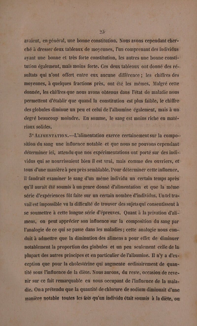 avaient, en général, une bonne constitution. Nous avons cependant cher- ché à dresser deux tableaux de moyennes, l’un comprenant des individus ayant une bonne et très forte constitution, les autres une bonne consti- tution également, mais moins forte. Ces deux tableaux ont donné des ré-. sultats qui n’ont offert entre eux aucune différence ; les chiffres des moyennes, à quelques fractions près, ont été les mêmes. Malgré cette donnée, les chiffres que nous avons obtenus dans l’état de maladie nous permettent d'établir que quand la constitution est plus faible, le chiffre: des globules diminue un peu et celui de l’albumine également, mais à un. degré beaucoup moindre. En somme, le sang est moins riche en maté- riaux solides. 8° ALIMENTATION. —L'alimentation exerce certainement sur la compo-: sition du sang une influence notable et que nous ne pouvons cependant déterminer ici, attendu que nos expérimentations ont porté sur des indi-. vidus qui se nourrissaient bien il est vrai, mais comme des ouvriers, et tous d’une manière à peu près semblable. Pour déterminer cette influence, il faudrait examiner le sang d’un même individu un certain temps après qu'il aurait été soumis à un genre donné d'alimentation et que la même série d'expériences fût faite sur un certain nombre d'individus, Un tel tra- vail' est impossible vu la difficulté de trouver des sujets qui consentissent à se soumettre à cette longue série d'épreuves. Quant à la privation d’ali- mens, on peut apprécier son influence sur la composition du sang par l’analogie de ce qui se passe dans les maladies; cette analogie nous con-. duit à admettre que la diminution des alimens a pour effet de diminuer notablement la proportion des globules et un peu seulement celle de la: plupart des autres principes et en particulier de l’albumine. Il n‘y a d’ex- ception que pour la cholestérine qui augmente ordinairement de quan- tité sous l'influence de la diète. Nous aurons, du reste, occasion de reve- nir sur ce fait remarquable en nous occupant de l'influence de la mala- die. Ona prétendu que la quantité de chlorure de sodium diminuait d’une manière notable toutes les fois qu'un individu était soumis à la diète, ow È