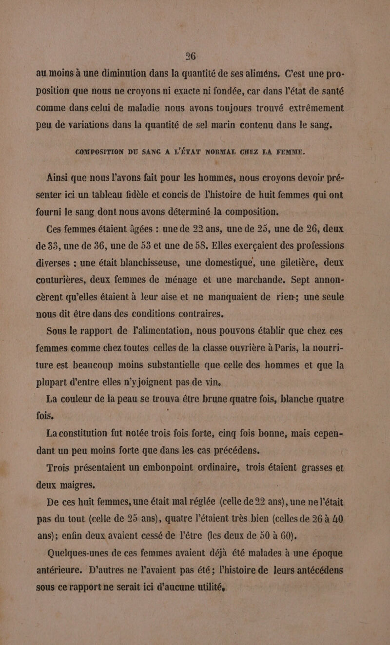 36 au moins à une diminution dans la quantité de ses aliméns. C'est une pro- position que nous ne croyons ni exacte ni fondée, car dans l’état de santé comme dans celui de maladie nous avons toujours trouvé extrêmement peu de variations dans la quantité de sel marin contenu dans le sang. COMPOSITION DU SANG A L'ÉTAT NORMAL CHEZ LA FEMME. Ainsi que nous l'avons fait pour les hommes, nous croyons devoir pré- senter ici un tableau fidèle et concis de l’histoire de huit femmes qui ont fourni le sang dont nous avons déterminé la composition. Ces femmes étaient âgées : une de 22 ans, une de 25, une de 26, deux _ de33, une de 36, une de 53 et une de 58. Elles exerçaient des professions diverses : une était blanchisseuse, une domestique, une giletière, deux couturières, deux femmes de ménage et une marchande. Sept annon- cèrent qu'elles étaient à leur aise et ne manquaient de rien; une seule nous dit être dans des conditions contraires. | Sous le rapport de l'alimentation, nous pouvons établir que chez ces femmes comme chez toutes celles de la classe ouvrière à Paris, la nourri- ture est beaucoup moins substantielle que celle des hommes et que la plupart d’entre elles n'yjoignent pas de vin, La couleur de la peau se trouva être brune quatre fois, blanche quatre fois. sy La constitution fut notée trois fois forte, einq fois bonne, mais cepen- dant un peu moins forte que dans les cas précédens. Trois présentaient un embonpoint ordinaire, trois étaient grasses et deux maigres. De ces huit femmes, une était mal réglée (celle de 22 ans), une ne l'était pas du tout (celle de 25 ans), quatre l’étaient très bien (celles de 26 à 40 ans); enfin deux avaient cessé de l'être (les deux de 50 à 60). Quelques-unes de ces femmes avaient déjà été malades à une époque antérieure. D'autres ne l'avaient pas été; l’histoire de leurs antécédens sous ce rapport ne serait ici d'aucune utilité,