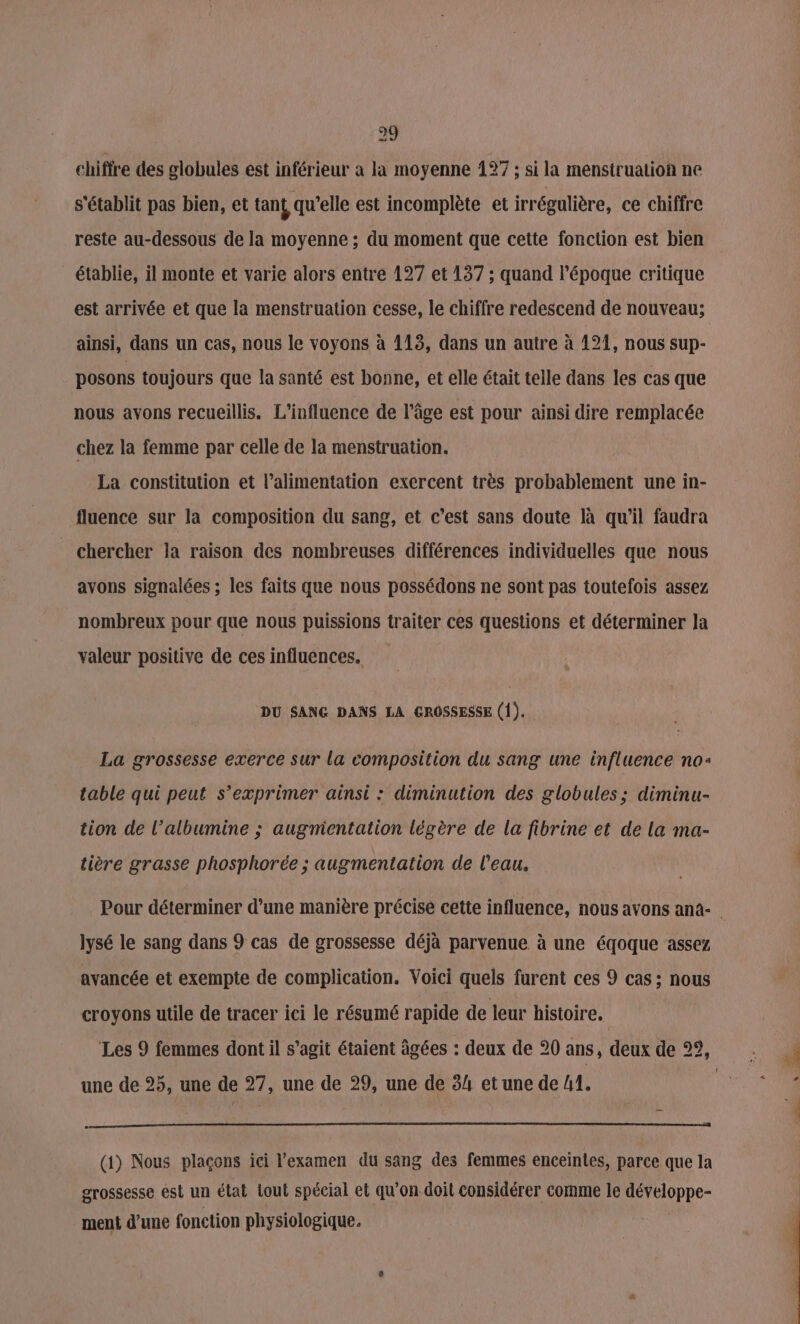 29 chiffre des globules est inférieur a la moyenne 127 ; si la menstruation ne s'établit pas bien, et tan qu’elle est incomplète et irrégulière, ce chiffre reste au-dessous de la moyenne ; du moment que cette fonction est bien établie, il monte et varie alors entre 127 et 137 ; quand l’époque critique est arrivée et que la menstruation cesse, le chiffre redescend de nouveau; ainsi, dans un cas, nous le voyons à 113, dans un autre à 121, nous sup- posons toujours que la santé est bonne, et elle était telle dans les cas que nous avons recueillis. L'influence de l’âge est pour ainsi dire remplacée chez la femme par celle de la menstruation. La constitution et l’alimentation exercent très probablement une in- fluence sur la composition du sang, et c’est sans doute là qu'il faudra chercher la raison des nombreuses différences individuelles que nous avons signalées ; les faits que nous possédons ne sont pas toutefois assez nombreux pour que nous puissions traiter ces questions et déterminer Ja valeur positive de ces influences. DU SANG DANS LA GROSSESSE (1). La grossesse exerce sur la composition du sang une influence no: table qui peut s’exprimer ainsi : diminution des globules; diminu- tion de l’albumine ; augmientation légère de la fibrine et de la ma- tière grasse phosphorée ; augmentation de l’eau. lysé le sang dans 9 cas de grossesse déjà parvenue à une éqoque assez avancée et exempte de complication. Voici quels furent ces 9 cas; nous croyons utile de tracer ici le résumé rapide de leur histoire. une de 25, une de 27, une de 29, une de 34 et une de h, () Nous plaçons ici l'examen du sang des femmes enceintes, parce que la erossesse est un état out spécial et qu'on doit considérer comme le DFupne ment d’une fonction physiologique. À