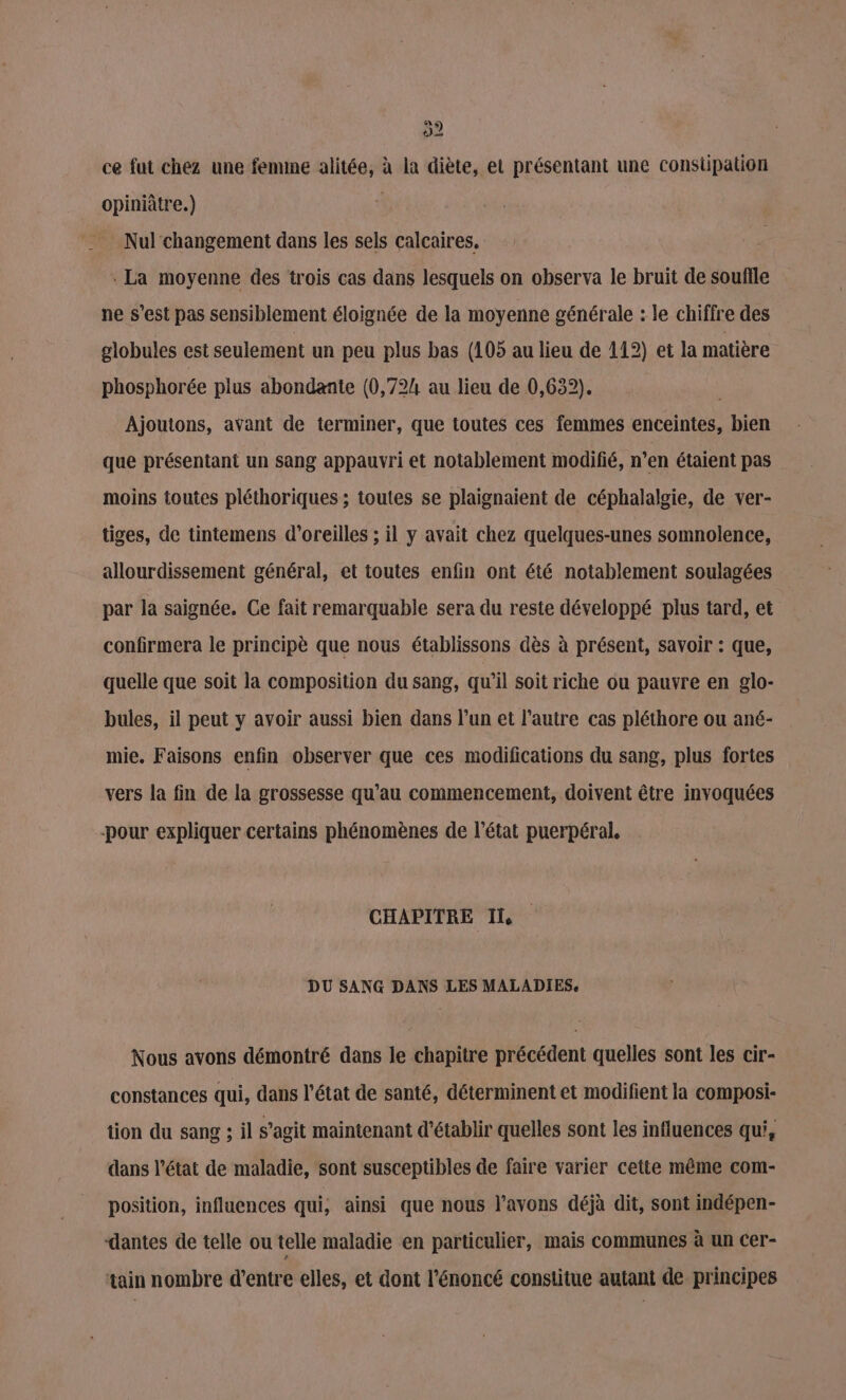 52 ce fut chez une femine alitée, à la diète, el présentant une constipation opiniâtre.) Nul changement dans les sels calcaires, - La moyenne des trois cas dans lesquels on observa le bruit de soufile ne s’est pas sensiblement éloignée de la moyenne générale : le chiffre des globules est seulement un peu plus bas (105 au lieu de 112) et la matière phosphorée plus abondante (0,724 au lieu de 0,632). Ajoutons, avant de terminer, que toutes ces femmes enceintes, bien que présentant un sang appauvri et notablement modifié, n’en étaient pas moins toutes pléthoriques ; toutes se plaignaient de céphalalgie, de ver- tiges, de tintemens d'oreilles ; il y avait chez quelques-unes somnolence, allourdissement général, et toutes enfin ont été notablement soulagées par la saignée. Ce fait remarquable sera du reste développé plus tard, et confirmera le principè que nous établissons dès à présent, savoir : que, quelle que soit la composition du sang, qu’il soit riche ou pauvre en glo- bules, il peut y avoir aussi bien dans l’un et l’autre cas pléthore ou ané- mie. Faisons enfin observer que ces modifications du sang, plus fortes vers la fin de la grossesse qu’au commencement, doivent être invoquées -pour expliquer certains phénomènes de l’état puerpéral. CHAPITRE Il DU SANG DANS LES MALADIES, Nous avons démontré dans le chapitre précédent quelles sont les cir- constances qui, dans l’état de santé, déterminent et modifient la composi- tion du sang ; il s’agit maintenant d'établir quelles sont les influences qui, dans l’état de maladie, sont susceptibles de faire varier cette même com- position, influences qui, ainsi que nous l'avons déjà dit, sont indépen- dantes de telle ou telle maladie en particulier, mais communes à un cer- tain nombre d’entre elles, et dont l'énoncé constitue autant de principes